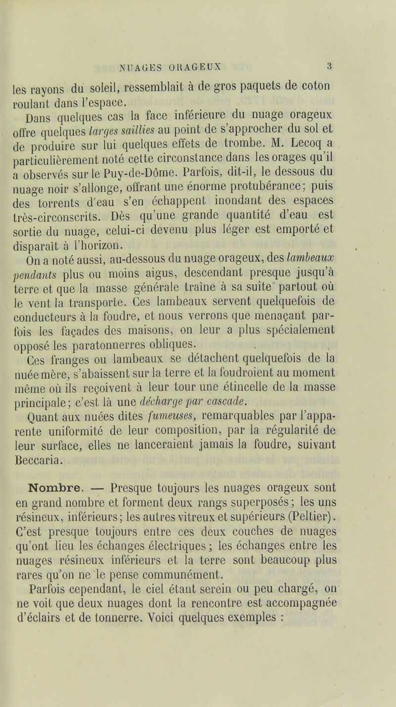 les rayons du soleil, ressemblait à de gros paquets de coton roulant dans l'espace. Dans quelques cas la face inférieure du nuage orageux offre quelques larges saillies au point de s'approcher du sol et de produire sur lui quelques effets de trombe. M. Lecoq a particulièrement noté cette circonstance dans les orages qu'il a observés sur le Puy-de-Dôme. Parfois, dit-il, le dessous du nuage noir s'allonge, offrant une énorme protubérance; puis des°torrents d'eau s'en échappent inondant des espaces très-circonscrits. Dès qu'une grande quantité d'eau est sortie du nuage, celui-ci devenu plus léger est emporté et disparaît à l'horizon. On a noté aussi, au-dessous du nuage orageux, des lambeaux pendants plus ou moins aigus, descendant presque jusqu'à terre et que la masse générale traîne à sa suite partout où le vent la transporte. Ces lambeaux servent quelquefois de conducteurs à la foudre, et nous verrons que menaçant par- fois les façades des maisons, on leur a plus spécialement opposé les paratonnerres obliques. Ces franges ou lambeaux se détachent quelquefois de la nuée mère, s'abaissent sur la terre et la foudroient au moment même où ils reçoivent à leur tour une étincelle de la masse principale; c'est là une décharge par cascade. Quant aux nuées dites fumeuses, remarquables par l'appa- rente uniformité de leur composition, par la régularité de leur surface, elles ne lanceraient jamais la foudre, suivant Beccaria. Nombre. — Presque toujours les nuages orageux sont en grand nombre et forment deux rangs superposés ; les uns résineux, inférieurs ; les autres vitreux et supérieurs (Peltier). C'est presque toujours entre ces deux couches de nuages qu'ont lieu les échanges électriques ; les échanges entre les nuages résineux inférieurs et la terre sont beaucoup plus rares qu'on ne le pense communément. Parfois cependant, le ciel étant serein ou peu chargé, on ne voit que deux nuages dont la rencontre est accompagnée d'éclairs et de tonnerre. Voici quelques exemples :