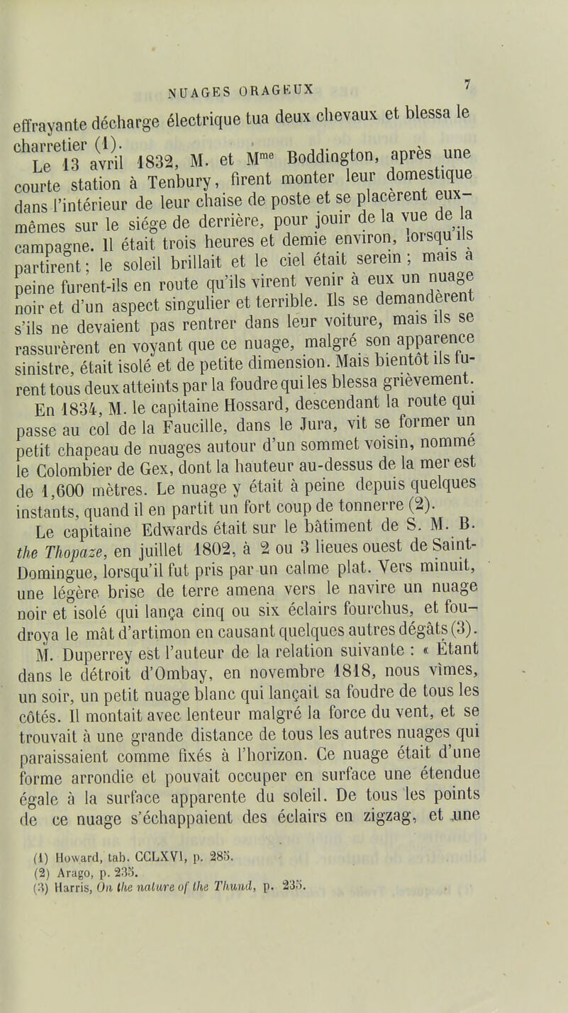 effrayante décharge électrique tua deux chevaux et blessa le charretier^(^^ 1832, M. et M- Boddington, après une courte station à Tenbury, firent monter leur domestique dans l'intérieur de leur chaise de poste et se placèrent eux- mêmes sur le siège de derrière, pour jouir de la vue de la campagne. 11 était trois heures et demie environ, xOisquils partirent ; le soleil brillait et le ciel était serein ; mais a peine furent-ils en route qu'ils virent venir à eux un nuage noir et d'un aspect singuher et terrible. Ils se demandèrent s'ils ne devaient pas rentrer dans leur voiture, mais ils se rassurèrent en voyant que ce nuage, malgré son apparence sinistre, était isolé et de petite dimension. Mais bientôt ils tu- rent tous deux atteints par la foudre qui les blessa grièvement. En 1834, M. le capitaine Hossard, descendant la route qui passe au col de la Faucille, dans le Jura, vit se former un petit chapeau de nuages autour d'un sommet voisin, nomme le Colombier de Gex, dont la hauteur au-dessus de la mer est de 1,600 mètres. Le nuage y était à peine depuis quelques instants, quand il en partit un fort coup de tonnerre (2). Le capitaine Edwards était sur le bâtiment de S. M. B. the Thopaze, en juillet 1802, à 2 ou 3 lieues ouest de Saint- Domingue, lorsqu'il fut pris par un calme plat. Vers minuit, une légère brise de terre amena vers le navire un nuage noir et isolé qui lança cinq ou six éclairs fourchus, et fou- droya le mât d'artimon en causant quelques autres dégâts (3). M. Duperrey est l'auteur de la relation suivante : « Étant dans le détroit d'Ombay, en novembre 1818, nous vîmes, un soir, un petit nuage blanc qui lançait sa foudre de tous les côtés. Il montait avec lenteur malgré la force du vent, et se trouvait à une grande distance de tous les autres nuages qui paraissaient comme fixés à l'horizon. Ce nuage était d'une forme arrondie et pouvait occuper en surface une étendue égale à la surface apparente du soleil. De tous les points de ce nuage s'échappaient des éclairs en zigzag, et ,une (1) Howard, tab. GCLXVl, p. 283. (2) Arago, p. 23o. {'•^) Harris, On llie mlure of Ihe Thund, p. 235.