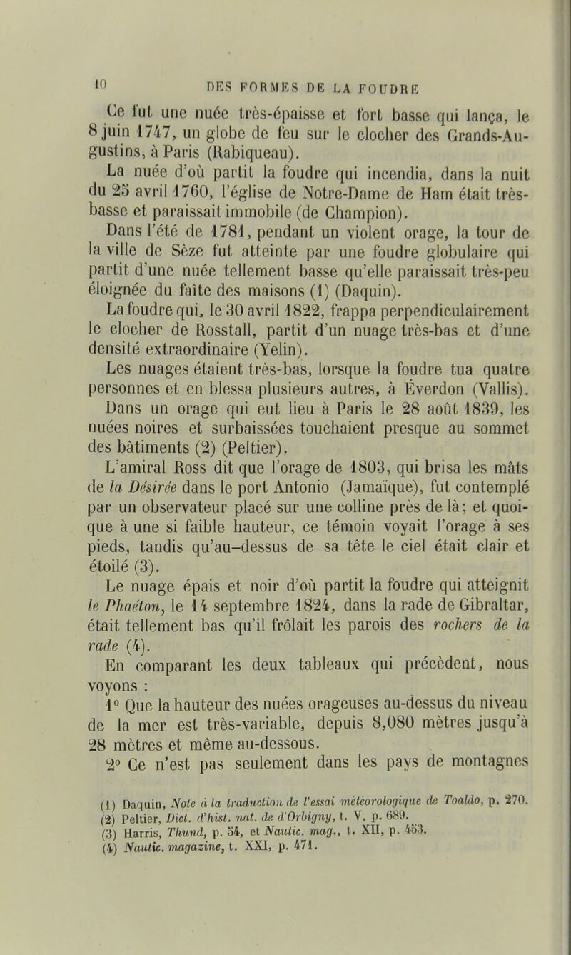 Ce lut une nuée très-épaisse et fort basse qui lança, le 8 juin 1747, un globe de feu sur le clocher des Grands-Au- gustins, à Paris (Rabiqueau). La nuée d'où partit la foudre qui incendia, dans la nuit du 25 avril 1760, l'église de Notre-Dame de Harn était très- basse et paraissait immobile (de Champion). Dans l'été de 1781, pendant un violent orage, la tour de la ville de Sèze fut atteinte par une foudre globulaire qui partit d'une nuée tellement basse qu'elle paraissait très-peu éloignée du faîte des maisons (1) (Daquin). La foudre qui, le 30 avril 1822, frappa perpendiculairement le clocher de Rosstall, partit d'un nuage très-bas et d'une densité extraordinaire (Yelin). Les nuages étaient très-bas, lorsque la foudre tua quatre personnes et en blessa plusieurs autres, à Éverdon (Vallis). Dans un orage qui eut lieu à Paris le 28 août 1839, les nuées noires et surbaissées touchaient presque au sommet des bâtiments (2) (Peltier). L'amiral Ross dit que l'orage de 1803, qui brisa les mâts de la Désirée dans le port Antonio (Jamaïque), fut contemplé par un observateur placé sur une colline près de là; et quoi- que à une si faible hauteur, ce témoin voyait l'orage à ses pieds, tandis qu'au-dessus de sa tête le ciel était clair et étoilé (3). Le nuage épais et noir d'où partit la foudre qui atteignit le Phaéton, le 14 septembre 1824, dans la rade de Gibraltar, était tellement bas qu'il frôlait les parois des rochers de la rade (4). En comparant les deux tableaux qui précèdent, nous voyons : 1° Que la hauteur des nuées orageuses au-dessus du niveau de la mer est très-variable, depuis 8,080 mètres jusqu'à 28 mètres et même au-dessous. 2° Ce n'est pas seulement dans les pays de montagnes (1) Daquin, Noie à la Imduclion de l'essai météorologique de Toaldo, p. 270. (2) Peltier, Did. d'hist. 7iat. de d'Orbigny, t. V, p. 689.^ (8) Harris, TImnd, p. 34, et Naulic. mag., t. XII, p. 453.