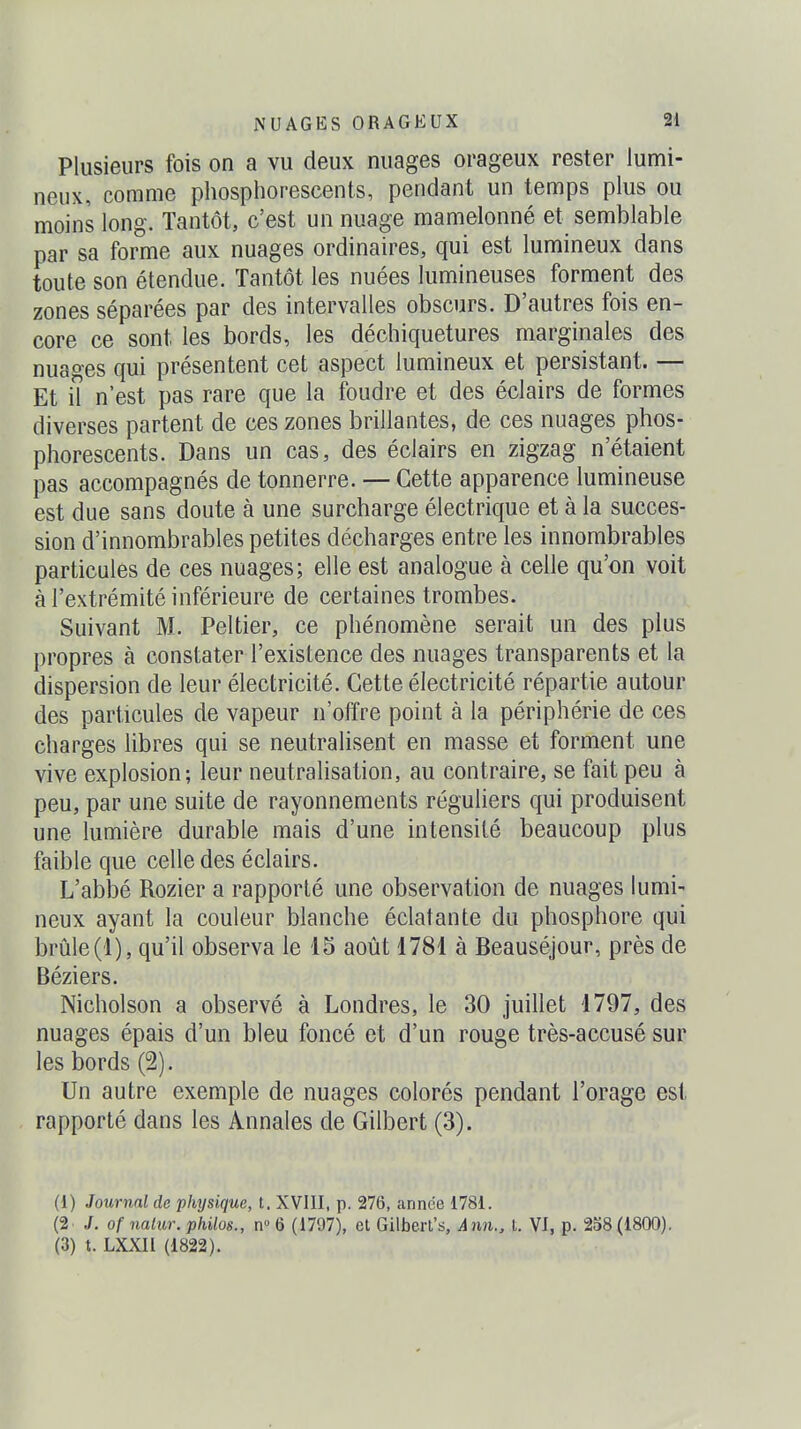 Plusieurs fois on a vu deux nuages orageux rester lumi- neux, comme phosphorescents, pendant un temps plus ou moins long. Tantôt, c'est un nuage mamelonné et semblable par sa forme aux nuages ordinaires, qui est lumineux dans toute son étendue. Tantôt les nuées lumineuses forment des zones séparées par des intervalles obscurs. D'autres fois en- core ce sont les bords, les déchiquetures marginales des nuages qui présentent cet aspect lumineux et persistant. — Et il n'est pas rare que la foudre et des éclairs de formes diverses partent de ces zones brillantes, de ces nuages phos- phorescents. Dans un cas, des éclairs en zigzag n'étaient pas accompagnés de tonnerre. — Cette apparence lumineuse est due sans doute à une surcharge électrique et à la succes- sion d'innombrables petites décharges entre les innombrables particules de ces nuages; elle est analogue à celle qu'on voit à l'extrémité inférieure de certaines trombes. Suivant M. Peltier, ce phénomène serait un des plus propres à constater l'existence des nuages transparents et la dispersion de leur électricité. Cette électricité répartie autour des particules de vapeur n'offre point à la périphérie de ces charges libres qui se neutralisent en masse et forment une vive explosion; leur neutralisation, au contraire, se fait peu à peu, par une suite de rayonnements réguliers qui produisent une lumière durable mais d'une intensité beaucoup plus faible que celle des éclairs. L'abbé Rozier a rapporté une observation de nuages lumi- neux ayant la couleur blanche éclatante du phosphore qui brûle(1), qu'il observa le 15 août 1781 à Beauséjour, près de Béziers. Nicholson a observé à Londres, le 30 juillet 1797, des nuages épais d'un bleu foncé et d'un rouge très-accusé sur les bords (2). Un autre exemple de nuages colorés pendant l'orage est rapporté dans les Annales de Gilbert (3). (1) Journal de physique, t. XVIII, p. 276, année 1781. (2. /. of nalur. philos., n» 6 (1797), et Gilbert's, Ann„ t. VI, p. 258(1800). (3) t. LXXIl (1822).