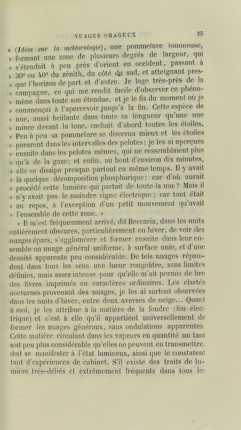 )> (Idées sur la météorologie), une pommelure lumineuse, » formant une zone de plusieurs degrés de largeur, qui )) s'étendait à peu près d'orient en occident, passant a r 30 OU 40° du zénith, du côté du sud, et atteignant pres- « que l'horizon de part et d'autre. Je loge très-près de la » campagne, ce qui me rendit facile d'observer ce pheno- » mène dans toute son étendue, et je le fis du moment ou je ,) commençai à l'apercevoir jusqu'à la fin. Cette espèce de ,) nue aussi brillante dans toute sa longueur qu une nue » mince devant la lune, cachait d'abord toutes les étoiles. » Peu à peu sa pommelure se discerna mieux et les étoiles » parurent dans les intervalles des pelotes ; je les ai aperçues « ensuite dans les pelotes mêmes, qui ne ressemblaient plus » qu'à de la gaze; et enfin, au bout d'environ dix minutes, » elle se dissipa presque partout en même temps. Il y avait » là quelque décomposition phosphorique: car d'où aurait » procédé cette lumière qui partait de toute la nue? Mais il )) n'y avait pas le moindre signe électrique ; car tout était » au repos, à l'exception d'un petit mouvement qu'avait » l'ensemble de cette zone. » « Il m'est fréquemment arrivé, ditBeccaria, dans les nuits entièrement obscures, particulièrement en hiver, de voir des nuages épars, s'agglomérer et former ensuite dans leur en- semble un nuage général uniforme, à surface unie, et d'une densité apparente peu considérable. De tels nuages répan- dent dans tous les sens une lueur rougeâtre, sans limites définies, mais assez intense pour qu'elle m'ait permis de lire des livres imprimés en caractères ordinaires. Les clartés nocturnes provenant des nuages, je les ai surtout observées dans les nuits d'hiver, entre deux averses de neige... Quant à moi, je les attribue à la matière de la foudre (feu élec- trique) et c'est à elle qu'il appartient universellement de former les nuages généraux, sans ondulations apparentes. Cette matière circulant dans les vapeurs en quantité un tant soit peu plus considérable qu'elles ne peuvent en transmettre, doit se manifester à l'état lumineux, ainsi que le constatent tant d'expériences de cabinet. S'il existe des traits de lu- mière très-déliés et extrêmement fréquents dans tous ler