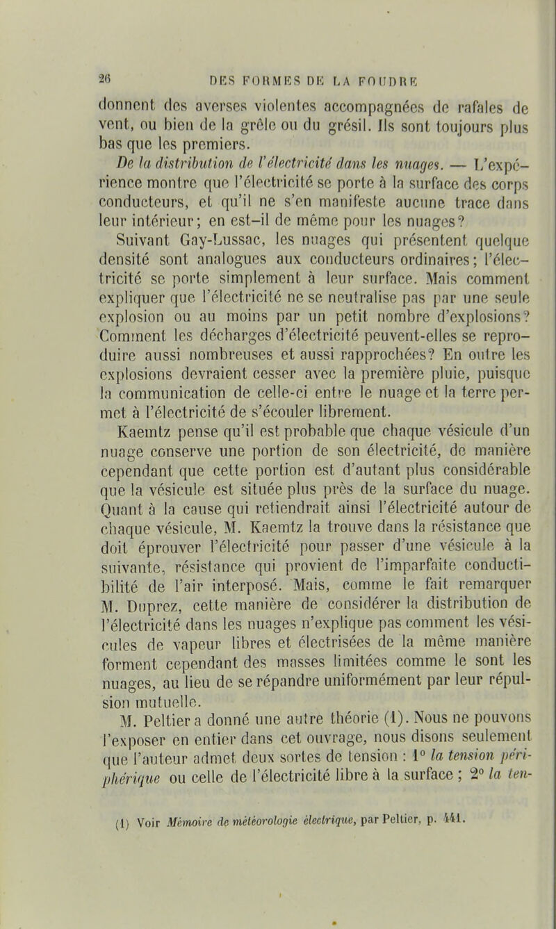 donnent des averses violentes accompagnées de rafales de vent, ou bien de la grôle on du grésil. Ils sont toujours plus bas que les premiers. De la distribution de l'électricité dans les nuages. — L'expé- rience montre que l'électricité se porte à la surface des corps conducteurs, et qu'il ne s'en manifeste aucune trace dans leur intérieur; en est-il de même pour les nnages? Suivant Gay-Lussac, les nuages qui présentent quelque densité sont analogues aux conducteurs ordinaires ; l'élec- tricité se porte simplement à leur surface. Mais comment expliquer que l'électricité ne se neutralise pas par une seule explosion ou au moins par un petit nombre d'explosions ? Comment les décharges d'électricité peuvent-elles se repro- duire aussi nombreuses et aussi rapprochées? En outre les explosions devraient cesser avec la première pluie, puisque la communication de celle-ci entre le nuage et la terre per- met à l'électricité de s'écouler librement. Kaemtz pense qu'il est probable que chaque vésicule d'un nuage conserve une portion de son électricité, de manière Cependant que cette portion est d'autant plus considérable que la vésicule est située plus près de la surface du nuage. Quant à la cause qui retiendrait ainsi l'électricité autour de chaque vésicule, M. Kaemtz la trouve dans la résistance que doit éprouver l'électricité pour passer d'une vésicule à la suivante, résistance qui provient de l'imparfaite conducti- bilité de l'air interposé. Mais, comme le fait remarquer M. Dnprez, cette manière de considérer la distribution de l'électricité dans les nuages n'expHque pas comment les vési- cules de vapeur libres et électrisées de la même manière forment cependant des masses limitées comme le sont les nuages, au lieu de se répandre uniformément par leur répul- sion mutuelle. M. Peltier a donné une antre théorie (1). Nous ne pouvons l'exposer en entier dans cet ouvrage, nous disons seulement que l'auteur admet deux sortes de tension : 1° la tension péri- phérique ou celle de l'électricité libre à la surface ; 2° la teu- (l) Voir Mémoire de météorologie électrique, parPellier, p. 441.