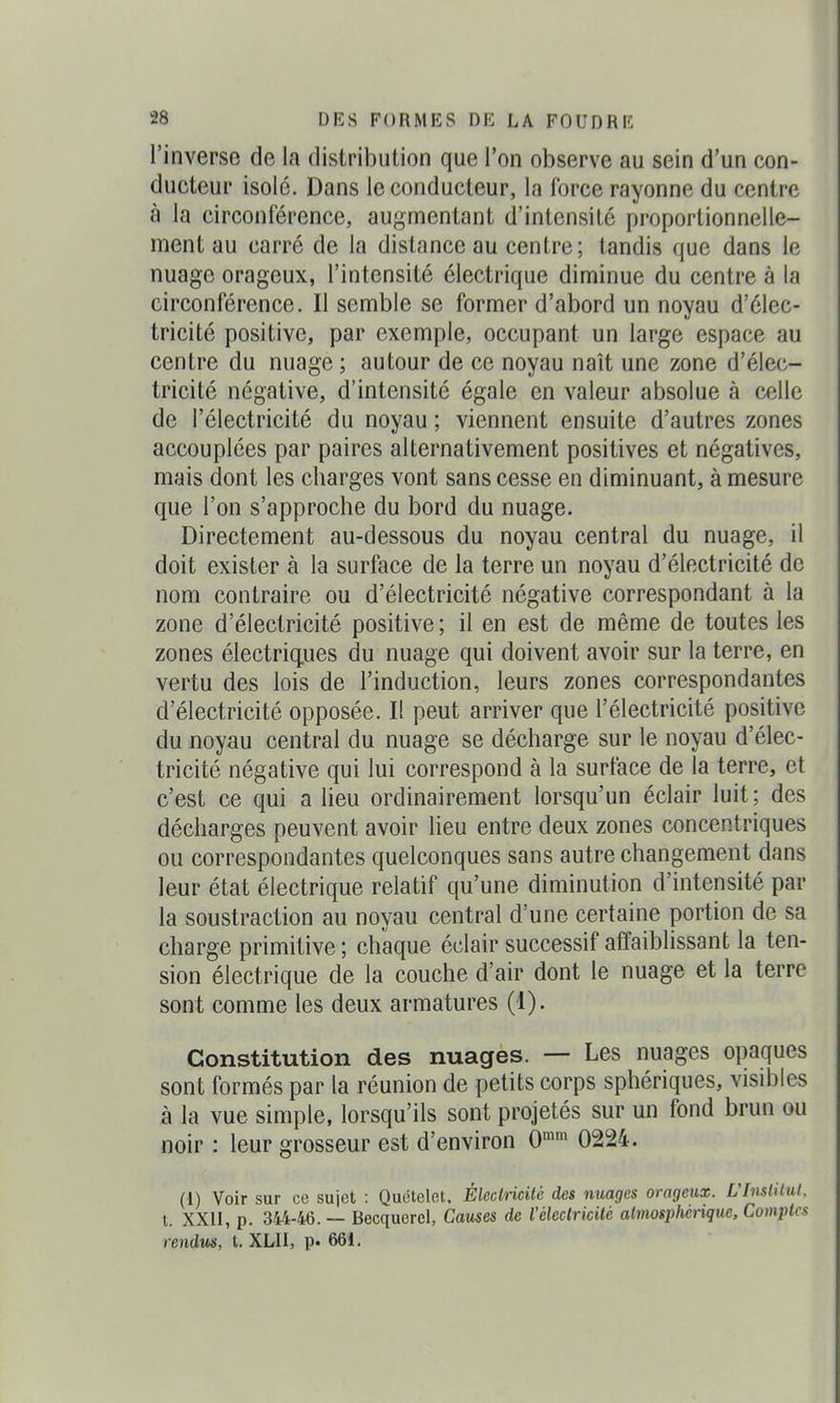 l'inverse de la distribution que l'on observe au sein d'un con- ducteur isolé. Dans le conducteur, la force rayonne du centre à la circonférence, augmentant d'intensité proportionnelle- ment au carré de la distance au centre; tandis que dans le nuage orageux, l'intensité électrique diminue du centre à la circonférence. Il semble se former d'abord un noyau d'élec- tricité positive, par exemple, occupant un large espace au centre du nuage ; autour de ce noyau naît une zone d'élec- tricité négative, d'intensité égale en valeur absolue à celle de l'électricité du noyau ; viennent ensuite d'autres zones accouplées par paires alternativement positives et négatives, mais dont les charges vont sans cesse en diminuant, à mesure que l'on s'approche du bord du nuage. Directement au-dessous du noyau central du nuage, il doit exister à la surface de la terre un noyau d'électricité de nom contraire ou d'électricité négative correspondant à la zone d'électricité positive ; il en est de même de toutes les zones électriq.ues du nuage qui doivent avoir sur la terre, en vertu des lois de l'induction, leurs zones correspondantes d'électricité opposée. Il peut arriver que l'électricité positive du noyau central du nuage se décharge sur le noyau d'élec- tricité négative qui lui correspond à la surface de la terre, et c'est ce qui a lieu ordinairement lorsqu'un éclair luit; des décharges peuvent avoir lieu entre deux zones concentriques ou correspondantes quelconques sans autre changement dans leur état électrique relatif qu'une diminution d'intensité par la soustraction au noyau central d'une certaine portion de sa charge primitive ; chaque éclair successif affaiblissant la ten- sion électrique de la couche d'air dont le nuage et la terre sont comme les deux armatures (1). Constitution des nuages. — Les nuages opaques sont formés par la réunion de petits corps sphériques, visibles à la vue simple, lorsqu'ils sont projetés sur un fond brun ou noir : leur grosseur est d'environ 0» 0224. (1) Voir sur ce sujet : Quotelet. Électricité des nuages orageux. L'Imtilul. l. XXII, p. 344-46. — Becquerel, Causes de l'électricité atmosphérique. Comptes rendVfS, t. XLII, p« 661.