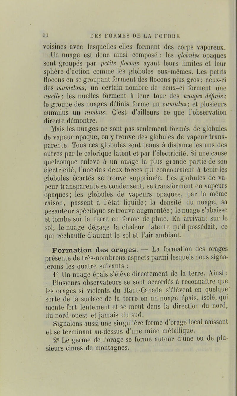 voisines avec lesquelles elles forment des corps vaporeux. Un nuage est donc ainsi composé : les globules opaques sont groupés par petits flocons ayant leurs limites et leur sphère d'action comme les globules eux-mêmes. Les petits flocons en se groupant forment des flocons plus gros ; ceux-ci des mamelons, un certain nombre de ceux-ci forment une miellé; les nuelles forment à leur tour des mages définis; le groupe des nuages définis forme un cumulus; et plusieurs cumulus un nimbus. C'est d'ailleurs ce que l'observation directe démontre. Mais les nuages ne sont pas seulement formés de globules de vapeur opaque, on y trouve des globules de vapeur trans- parente. Tous ces globules sont tenus à distance les uns des autres par le calorique latent et par l'électricité. Si une cause quelconque enlève à un nuage la plus grande partie de son électricité, l'une des deux forces qui concouraient à tenir les globules écartés se trouve supprimée. Les globules de va- peur transparente se condensent, se transforment en vapeurs opaques; les globules de vapeurs opaques, par la même raison, passent à l'état liquide; la densité du nuage, sa pesanteur spécifique se trouve augmentée ; le nuage s'abaisse et tombe sur la terre en forme de pluie. En arrivant sur le sol, le nuage dégage la chaleur latente qu'il possédait, ce (]ui réchauffe d'autant le sol et l'air ambiant. Formation des orages. — La formation des orages présente de très-nombreux aspects parmi lesquels nous signa- lerons les quatre suivants : 1° Un nuage épais s'élève directement de la terre. Ainsi : Plusieurs observateurs se sont accordés à reconnaître que les orages si violents du Haut-Canada s'élèvent en quelque sorte de la surface de la terre en un nuage épais, isolé, qui monte fort lentement et se meut dans la direction du nord, du nord-ouest et jamais du sud. Signalons aussi une singulière forme d'orage local naissant et se terminant au-dessus d'une mine métallique. 2° Le germe de l'orage se forme autour d'une ou de plu- sieurs cimes de montagnes.