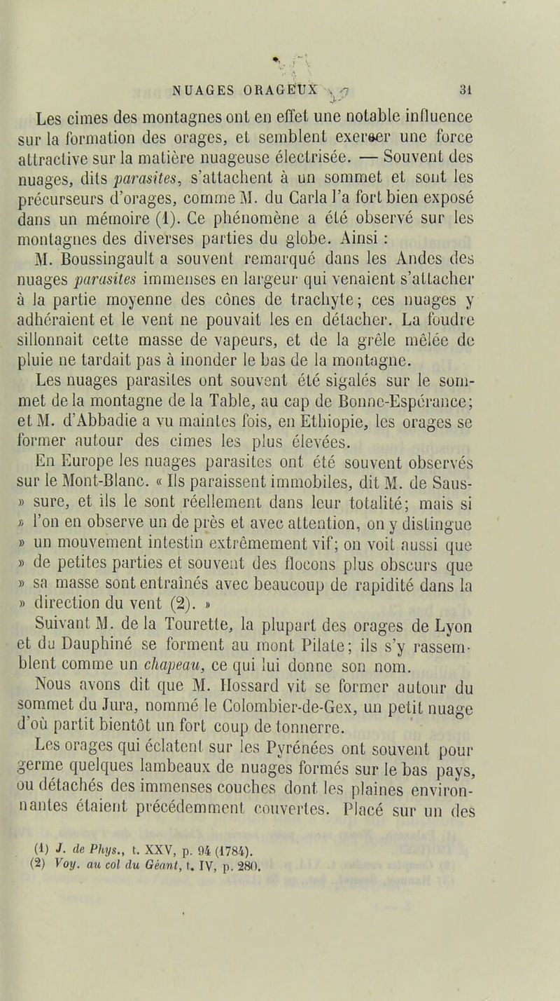 .}~\ NUAGES ORAGÉtJÏC 31 Les cimes des montagnes ont en effet une notable influence sur la formation des orages, et semblent exercer une force attractive sur la matière nuageuse électrisée. — Souvent des nuages, dits parasites, s'attachent à un sommet et sont les précurseurs d'orages, comme M. du Caria l'a fort bien exposé dans un mémoire (1). Ce phénomène a été observé sur les montagnes des diverses parties du globe. Ainsi : M. Boussingault a souvent remarqué dans les Andes des nuages parasites immenses en largeur qui venaient s'attacher à la partie moyenne des cônes de trachyte; ces nuages y adhéraient et le vent ne pouvait les en détacher. La foudre sillonnait cette masse de vapeurs, et de la grêle mêlée de pluie ne tardait pas à inonder le bas de la montagne. Les nuages parasites ont souvent été sigalés sur le som- met delà montagne de la Table, au cap de Bonne-Espérance; et M. d'Abbadie a vu maintes fois, en Ethiopie, les orages se former autour des cimes les plus élevées. En Europe les nuages parasites ont été souvent observés sur le Mont-Blanc. « Ils paraissent immobiles, dit M. de Saus- » sure, et ils le sont réellement dans leur totalité; mais si * l'on en observe un de près et avec attention, on y distingue » un mouvement intestin extrêmement vif ; on voit aussi que » de petites parties et souvent des flocons plus obscurs que » sa masse sont entraînés avec beaucoup de rapidité dans la » direction du vent (2). » Suivant M. de la Tourette, la plupart des orages de Lyon et du Dauphiné se forment au mont Pilate; ils s'y rassem- blent comme un chapeau, ce qui lui donne son nom. Nous avons dit que M. Hossard vit se former autour du sommet du Jura, nommé le CoIombier-de-Gex, un petit nuage d'où partit bientôt un fort coup de tonnerre. Les orages qui éclatent sur les Pyrénées ont souvent pour germe quelques lambeaux de nuages formés sur le bas pays, ou détachés des immenses couches dont les plaines environ- nantes étaient précédemment couvertes. Placé sur un des (1) J. de Phys., t. XXV, p. 94 (1784).