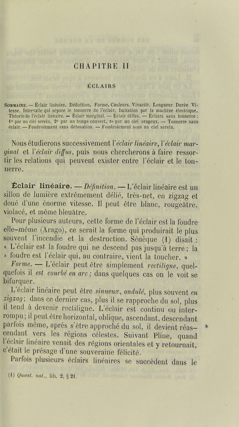 CHAPITRE II ÉCLAIRS Sommaire. — Éclair linéaire. Définition. Forme. Couleurs. Vivacité. Longueur. Durée. Vi- tesse. Intervalle qui sépare le tonnerre de l'éclair. Imitation par la machine électrique. Théorie de l'éclair linéaire. — Éclair marginal. — Éclair dilTus. — Éclairs sans tonnerre: 40 par un ciel serein, 2 par un temps couvert, 3» par un ciel orageux. — Tonnerre sans éclair. — Foudroiement .sans détonation. — Foudroiement sous un ciel serein. Nous étudierons successivement Y éclair linéaire, Y éclair mar- ginal et Y éclair diffus, puis nous chercherons à faire ressor- tir les relations qui peuvent exister entre l'éclair et le ton- nerre. Éclair linéaire. — Définition. — L'éclair linéaire est un sillon de lumière extrêmement délié, très-net, en zigzag et doué d'une énorme vitesse. Il peut être blanc, rougeâtre, violacé, et même bleuâtre. Pour plusieurs auteurs, cette forme de l'éclair est la foudre elle-même (Arago), ce serait la forme qui produirait le plus souvent l'incendie et la destruction. Sénèque (I) disait : a L'éclair est la foudre qui ne descend pas jusqu'à terre ; la » foudre est 1 éclair qui, au contraire, vient la toucher. » Forme. — L'éclair peut être simplement rectiligne, quel- quefois il est courbé en arc; dans quelques cas on le voit se bifurquer. L'éclair linéaire peut être sinueux, ondulé, plus souvent en zigzag; dans ce dernier cas, plus il se rapproche du sol, plus il tend à devenir rectiligne. L'éclair est continu ou inter- rompu; il peut être horizontal, oblique, ascendant, descendant parfois même, après s'être approché du sol, il devient réas- * cendant vers les régions célestes. Suivant Pline, quand l'éclair linéaire venait des régions orientales et y retournait, c'était le présage d'une souveraine félicité. Parfois plusieurs éclairs linéaires se succèdent dans le