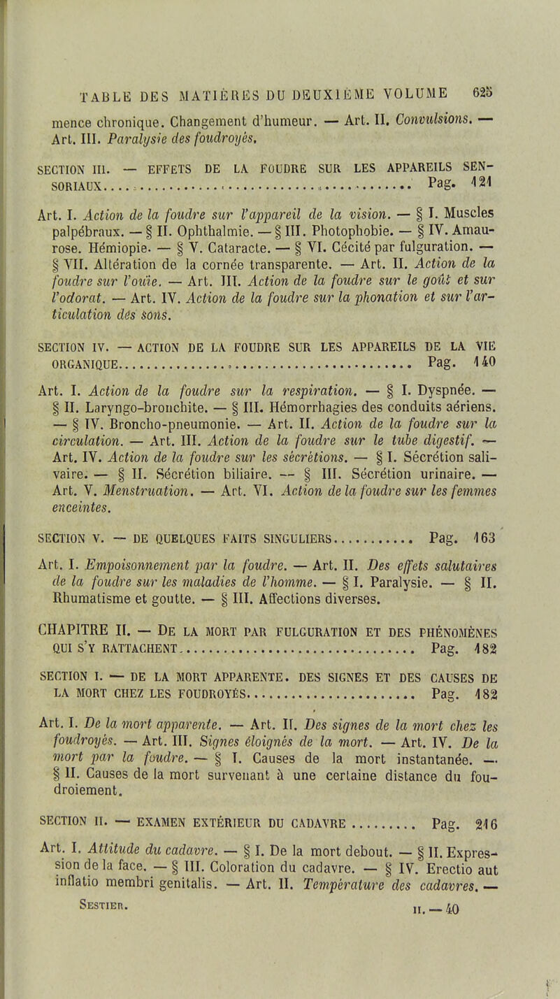 mence chronique. Changement d'humeur. — Art. II. Convulsions. — Art. III. Paralysie des foudroyés, SECTION III. — EFFETS DE LA FOUDRE SUR LES APPAREILS SEN- SORIAUX.... , Pag. m Art. I. Action de la foudre sur l'appareil de la vision. — § I. Muscles palpébraux. — | II. Ophthalmie. — § III. Photophobie. — § IV. Amau- rose. Hémiopie. — § V. Cataracte. — § VI. Cécité par fulguration. — § VII. Altération de la cornée transparente. — Art. II. Action de la foudre sur l'oiiie. — Art. III. Action de la foudre sur le goût et sur l'odorat. — Art. IV. Action de la foudre sur la phonation et sur l'ar- ticulation dés sons. SECTION IV. — ACTION DE LA FOUDRE SUR LES APPAREILS DE LA VIE ORGANIQUE , Pag. UO Art. I. Action de la foudre sur la respiration. — § I. Dyspnée. — § II. Laryngo-bronchite. — § III. Hémorrhagies des conduits aériens. — § IV. Broncho-pneumonie. — Art. II. Action de la foudre sur la circulation. — Art. III. Action de la foudre sur le tube digestif. Art. IV. Action de la foudre sur les sécrétions. — § I. Sécrétion sali- vaire. — § II. Sécrétion biliaire. — § III. Sécrétion urinaire. — Art. V. Menstruation. — Art. VI. Action delà foudre sur les femmes enceintes. SECTION V. — DE QUELQUES FAITS SINGULIERS Pag. 163 Art. I. Empoisonnement par la foudre. — Art. II. Des effets salutaires de la foudre sur les maladies de l'homme. — § I. Paralysie. — § II. Rhumatisme et goutte. — § III. Affections diverses. CHAPITRE II. — De la mort par fulguration et des phénomènes QUI s'y RATTACHENT Pag. 482 SECTION I. — DE LA MORT APPARENTE. DES SIGNES ET DES CAUSES DE LA MORT CHEZ LES FOUDROYÉS Pag. 482 Art. I. De la mort apparente. — Art. II. Des signes de la mort chez les foudroyés. — Art. III. Signes éloignés de la mort. — Art. IV. De la mort par la foudre. ~ § I. Causes de la mort instantanée. — § II. Causes de la mort survenant à une certaine distance du fou- droiement. SECTION II. — EXAMEN EXTÉRIEUR DU CADAVRE Pag. 216 Art. I, Attitude du cadavre. — § I. De la mort debout. — § II. Expres- sion de la face. — § III. Coloration du cadavre. — § IV. Erectio aut inflatio membri genitalis. — Art. II. Température des cadavres. — Sestier. 4Q