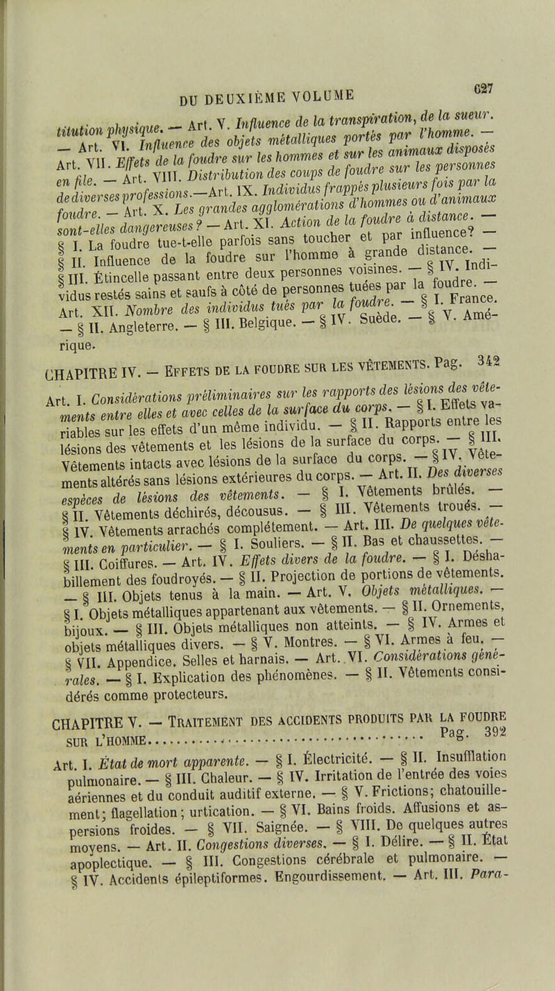 , • ,» Art V hifluence de la transpiration, de la sueur. I i. Influence de la foudre sur l'homme a grande d-slance lui. Étincelle passant entre deux personnes 1 ïidus restés sains et saufs à côté de personnes tuées par la foudre^ Art. XII. Nomhre des individus tués J.''/Tn^: - § II. Angleterre. - § HI. Belgique. - | IV. Suéde. à ai e rique. CHAPITRE IV. - Effets de la foudre sur les vêtements. Pag. 342 Art I. Considérations préliminaires sur les rapports des lés^ms f vête. Vnts entre elles et avec celles de la sur ace ^^^ÏP^^'X^^^^^ riables sur les effets d'un même individu. - | II. Rapports entre les lésions des vêtements et les lésions de la sur ace du corps. - | I L Vêtements intacts avec lésions de la surface du '^If - '^^^^^^^^ ments altérés sans lésions extérieures du corps.-- Art. II. ^/^^«^^^^^ esvèces de lésions des vêtements. - % I. Vêtements brûles. - fl Vêtements déchirés, décousus. - § III. Vêlements troués IIV Vêtements arrachés complètement. - Art. III. De quelques vête- ienlsen particulier. - § I. Souliers. - §11. Bas et chaussettes - S III Coiffures. - Art. IV. Effets divers de la foudre. - § I. Désha- billeraent des foudroyés. - § II. Projection de portions de vêtements. _ § III Objets tenus à la main. - Art. V. Objets métalliques. - 8 f Objets métalliques appartenant aux vêtements. - § II Ornements biioux — ^ III. Objets métalliques non atteints. - § IV. Armes et objets métalliques divers. - § V. Montres. - gV!. Armes à feu. - 8 VII Appendice. Selles et harnais. - Art. .VI. Considérations géné- rales. ~ § I. ExpUcation des phénomènes. - § II. Vêtements consi- dérés comme protecteurs. CHAPITRE V. — Traitement des accidents produits par la foudre sur l'homme ^^S- 392 Art I État de mort apparente. - § I. Électricité. - § II. Insufflation pulmonaire. - § IH. Chaleur. - § IV. Irritation de l'entrée des voies aériennes et du conduit auditif externe. - § V. Frictions; chatouille- ment- flagellation; urtication. - § VI. Bains froids. Affusions et as- persions froides. - i VH. Saignée. - | VIII. De quelques autres moyens. — Art. II. Congestions diverses. — § I. Délire. — § II. Mat apoplectique. — § III. Congestions cérébrale et pulmonaire. — ^ IV. Accidents épileptiformes. Engourdissement. — Art. III. Para-