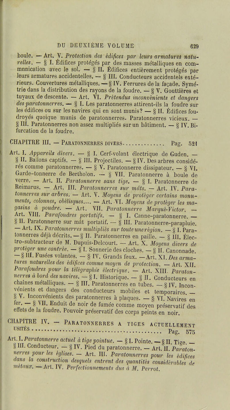 boule. —• Art. V. Protection des édifices par leurs armatures natU' reîles. — § I. Édifices protégés par des masses métalliques en com- munication avec le sol. — § II. Édifices entièrement protégés par leurs armatures accidentelles. — § III. Conducteurs accidentels exté- rieurs. Couvertures métalliques. — § IV. Ferrures de la façade. Symé- trie dans la distribution des rayons de la foudre. — § V. Gouttières et tuyaux de descente. — Art. VI. Prétendus inconvénients et dangers des paratonnerres. — § I. Les paratonnerres attirent-ils la foudre sur les édifices ou sur les navires qui en sont munis? — § II. Édifices fou- droyés quoique munis de paratonnerres. Paratonnerres vicieux, — § III. Paratonnerres non assez multipliés sur un bâtiment. — § IV. Bi- furcation de la foudre. CHAPITRE III. — Paratonnerres divers Pag. 521 Art. I. Appareils divers. — § I. Cerf-volant électrique de Guden. — §11. Ballons captifs. — § IIL Projectiles. — ilV. Des arbres considé- rés comme paratonnerres. — § V. Paratonnerre dissipateur. — § VL Garde-tonnerre de Bertholon. — § VII. Paratonnerre à boule de verre. — Art. II. Paratonnerre sans tige. — § I. Paratonnerre de Reimarus. ~ Art. III. Paratonnerres sur mâts. — Art. IV. Para- tonnerres sur arbres. — Art. V. Moyens de protéger certains monu- ments, colonnes, obélisques.... — Art. VI. Moyens de protéger les ma- gasins à poudre. — Art. VII. Paratonnerre Marqué-Victor. — Art. VIII. Parafoudres portatifs. — § I. Canne-paratonnerre. — § II. Paratonnerre sur mât portatif. — § III. Paratonnerre-parapluie. — Art. IX. Paratonnerres multipliés sur toute une région. — § I. Para- tonnerres déjà décrits. —§ IL Paratonnerres en paille. — § III. Élec- tro-subtracteur de M. Dupuis-Delcourt. — Art. X. Moyens divers de protéger une contrée, — § I. Sonnerie des cloches. — § II. Canonnade - i III. Fusées volantes. - § IV. Grands feux. — Art. X].Des arma- tures naturelles des édifices comme moyen de protection. — Art. XII Parafoudres pour la télégraphie électrique. — Art. XIII, Paraton- nerres à bord des navires. — § I. Historique. - § II. Conducteurs en chaînes métalliques. — § III. Paratonnerres en tubes. — § IV Incon- vénients et dangers des conducteurs mobiles et temporaires — i V. Inconvénients des paratonnerres à plaques. — § VI. Navires en ^^J* ^ ^^'^^^^ ^^^èe comme moyen préservatif des effets de la foudre. Pouvoir préservatif des corps peints en noir. CHAPITRE IV, - Paratonnerres a tiges actuellement ™^ • Pag. 575 Art. I. Paratonnerre actuel à tige pointue. — § I. Pointe. — § H Tiee — § HI. Conducteur. — § IV. Pied du paratonnerre. - Art 11 'Paraton nerres pour les églises. - Art. III. Paratonnerres pour les édifices dans la construction desquels entrent des quantités considérables de métaux. — Art. IV. Perfectionnements dus à M. Perrot.
