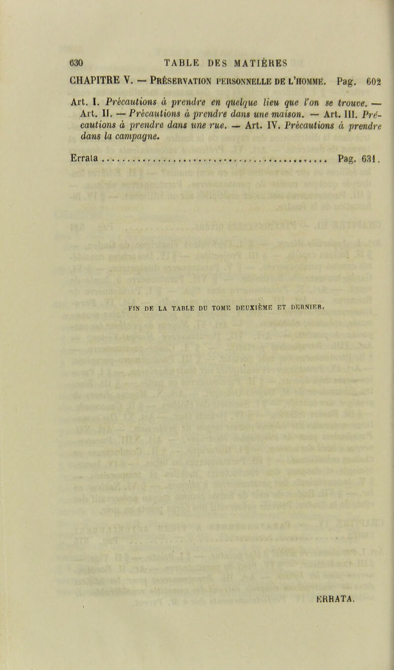 CHAPITRE V. — Préservation personnelle de l'homme. Pag. 602 Art. I. Précautions à prendre en quelque lieu que l'on se trouve. — Al t. II. — Précautions à prendre dans une maison. — Art. III. Pré- cautions à prendre dans une rue. — Art. IV. Précautions à prendre dans la campagne. Errata Pag, 631. FIN DE LA TABI-E DU TOME DEUXIÈME ET DERNIER. ERRATA.
