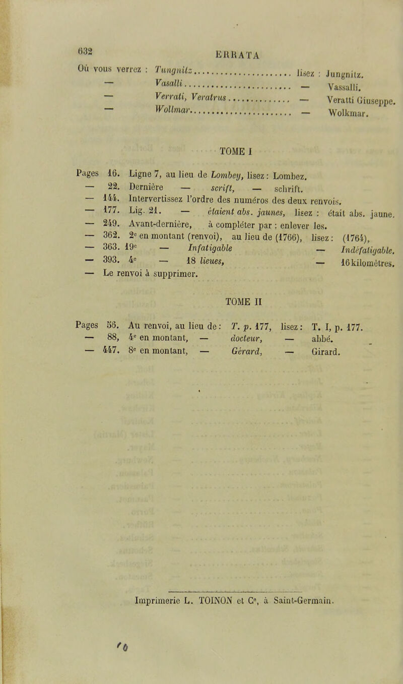 «32 Où vous verrez ERHATA ^'iff'ii'- lisez Vasalli Verrati, Veratrus _ Wollmar Jungnilz. Vassalli. Veratti Giuseppe. Wolkrnar. Pages 16. 22. 144. 177. 249. 362. 363. 393. TOME I Ligne 7, au lieu de Lombey, lisez : Lombez. Dernière — scrift, — schrift. Intervertissez l'ordre des numéros des deux renvois. Lig. 21. — étaient abs. jaunes, lisez: était abs. jaune. Avant-dernière, à compléter par : enlever les. 2<= en montant (renvoi), au lieu de (1766), lisez : (4764), 19« — Infatigable _ Indëfatiyable. 4= _ 18 lieues, _ 16 kilomètres. — Le renvoi à supprimer. TOME II Pages 56. Au renvoi, au lieu de : T. p. 177, — 88, 4 en montant, — docteur, — 447. 8= en montant, — Gérard, lisez : T. I, p. 177. abbé. Girard. Imprimerie L. TOINON et G», à Saint-Germain.