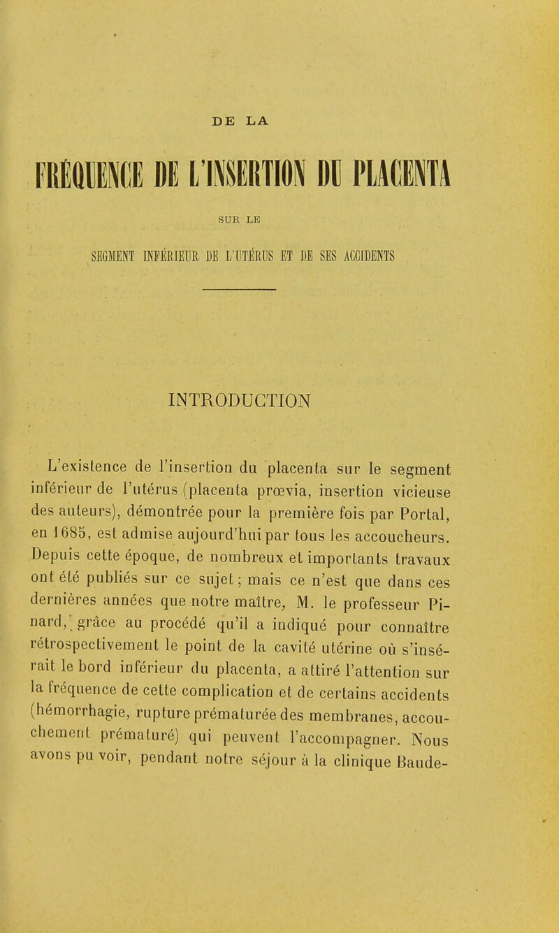 FRMlNdE DE L'INSERTION Dll PLACENTA SUR LE SEGMENT INFÉRIEUR DE L'UTÉRUS ET DE SES ACCIDENTS INTRODUCTION L'existence de l'insertion du placenta sur le segment inférieur de l'utérus (placenta prœvia, insertion vicieuse des auteurs), démontrée pour la première fois par Portai, en 1685, est admise aujourd'hui par tous les accoucheurs. Depuis cette époque, de nombreux et importants travaux ont été publiés sur ce sujet; mais ce n'est que dans ces dernières années que notre maître, M. le professeur Pi- nard,; grâce au procédé qu'il a indiqué pour connaître rétrospectivement le point de la cavité utérine où s'insé- rait le bord inférieur du placenta, a attiré l'attention sur la fréquence de cette complication et de certains accidents (hémorrhagie, rupture prématurée des membranes, accou- chement prématuré) qui peuvent l'accompagner. Nous avons pu voir, pendant notre séjour à la clinique Baude-