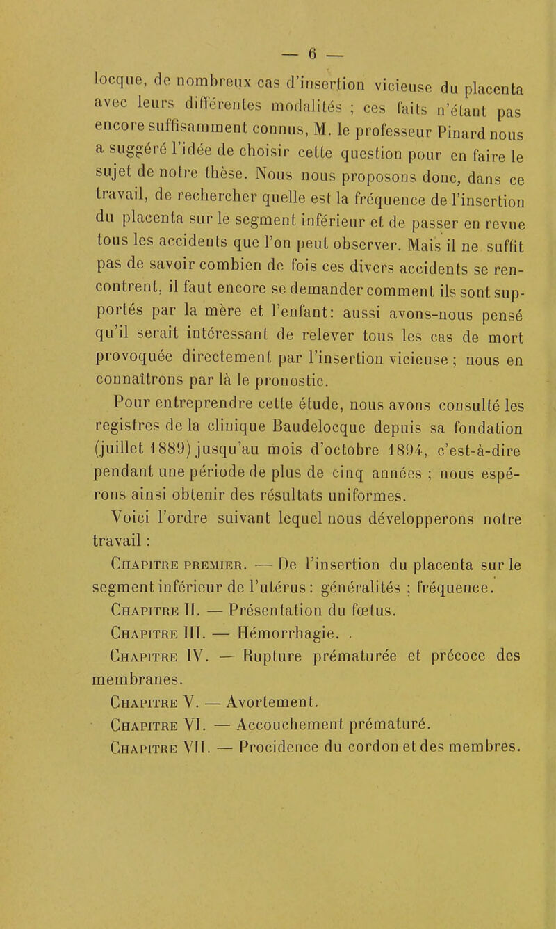 locque, de nombreux cas d'insertion vicieuse du placenta avec leurs diiïérentes modalités ; ces faits n'étant pas encore suffisamment connus, M. le professeur Pinard nous a suggéré l'idée de choisir cette question pour en faire le sujet de notre thèse. Nous nous proposons donc, dans ce travail, de rechercher quelle est la fréquence de l'insertion du placenta sur le segment inférieur et de passer en revue tous les accidents que l'on peut observer. Mais il ne suffit pas de savoir combien de fois ces divers accidents se ren- contrent, il faut encore se demander comment ils sont sup- portés par la mère et l'enfant: aussi avons-nous pensé qu'il serait intéressant de relever tous les cas de mort provoquée directement par l'insertion vicieuse ; nous en connaîtrons par là le pronostic. Pour entreprendre cette étude, nous avons consulté les registres de la clinique Baudelocque depuis sa fondation (juillet 1889) jusqu'au mois d'octobre 1894, c'est-à-dire pendant une période de plus de cinq années ; nous espé- rons ainsi obtenir des résultats uniformes. Voici l'ordre suivant lequel nous développerons notre travail : Chapitre premier. — De l'insertion du placenta sur le segment inférieur de l'utérus : généralités ; fréquence. Chapitre II. — Présentation du fœtus. Chapitre IIÏ. — Hémorrhagie. , Chapitre IV. — Rupture prématurée et précoce des membranes. Chapitre V. — Avortement. Chapitre VI. — Accouchement prématuré. Chapitre VII. — Procidence du cordon et des membres.