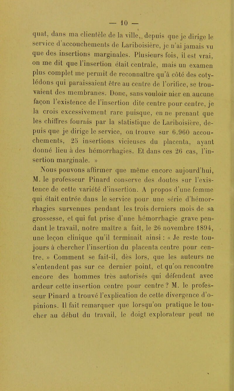 quat, dans ma clientèle de la ville,, depuis que je dirige le service d'accouchements de Lariboisière, je n'ai jamais vu que des insertions marginales. Plusieurs fois, il est vrai, on me dit que l'insertion était centrale, mais un examen plus complet me permit de reconnaître qu'à côté des coty- lédons qui paraissaient être au centre de l'orifice, se trou- vaient des membranes. Donc, sans vouloir nier en aucune façon l'existence de l'insertion dite centre pour centre, je la crois excessivement rare puisque, en ne prenant que les chiffres fournis par la statistique de Lariboisière, de- puis que je dirige le service, on trouve sur 6,960 accou- chements, 25 insertions vicieuses du placenta, ayant donné lieu à des hémorrhagies. Et dans ces 26 cas, l'in- sertion marginale. » Nous pouvons affirmer que même encore aujourd'hui, M. le professeur Pinard conserve des doutes sur l'exis- tence de cette variété d'insertion. A propos d'une femme qui était entrée dans le service pour une série d'hémor- rhagies survenues pendant les trois derniers mois de sa grossesse, et qui fut prise d'une hémorrhagie grave pen- dant le travail, notre maître a fait, le 26 novembre 1894, une leçon clinique qu'il terminait ainsi : « Je reste tou- jours à chercher l'insertion du placenta centre pour cen- tre. » Comment se fait-il, dès lors, que les auteurs ne s'entendent pas sur ce dernier point, et qu'on rencontre encore des hommes très autorisés qui défendent avec ardeur cette insertion centre pour centre? M. le profes- seur Pinard a trouvé l'explication de cette divergence d'o- pinions. Il fait remarquer que lorsqu'on pratique le tou- cher au début du travail, le doigt explorateur peut ne