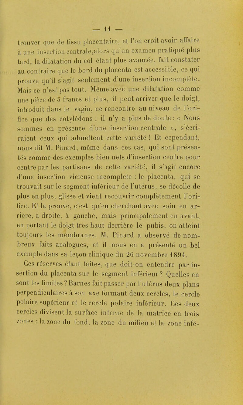 trouver que de tissu placentaire, et Ton croit avoir affaire à une insertion centrale,alors qu'un examen pratiqué plus tard, la dilatation du col étant plus avancée, fait constater au contraire que le bord du placenta est accessible, ce qui prouve qu'il s'agit seulement d'une insertion incomplète. Mais ce n'est pas tout. Même avec une dilatation comme une pièce de 5 francs et plus, il peut arriver que le doigt, introduit dans le vagin, ne rencontre au niveau de l'ori- fice que des cotylédons ; il n'y a plus de doute : « Nous sommes en présence d'une insertion centrale », s'écri- raient ceux qui admettent cette variété ! Et cependant, nous dit M. Pinard, même dans ces cas, qui sont présen- tés comme des exemples bien nets d'insertion centre pour centre par les partisans de cette variété, il s'agit encore d'une insertion vicieuse incomplète : le placenta, qui se trouvait sur le segment inférieur de l'utérus, se décolle de plus en plus, glisse et vient recouvrir complètement l'ori- fice. Et la preuve, c'est qu'en cherchant avec soin en ar- rière, à droite, à gauche, mais principalement en avant, en portant le doigt très haut derrière le pubis, on atteint toujours les membranes. M. Pinard a observé de nom- breux faits analogues, et il nous en a présenté un bel exemple dans sa leçon clinique du 26 novembre 1894. Ces réserves étant faites, que doit-on entendre par in- sertion du placenta sur le segment inférieur? Quelles en sont les limites ?Barnes fait passer par l'utérus deux plans perpendiculaires à son axe formant deux cercles, le cercle polaire supérieur et le cercle polaire inférieur. Ces deux cercles divisent la surface interne de la matrice en trois zones : la zone du fond, la zone du milieu et la zone infé-