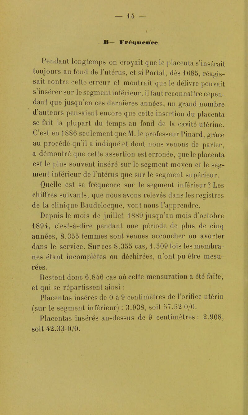 B— Fréfi«ieiice. Pendant longtemps on croyait que le placenta s'insérait toujours au fond de l'utérus, et si Portai, dès Hm, réagis- sait contre celte erreur et montrait que le délivre pouvait s'insérer sur le segment inférieur, il faut reconnaître cepen- dant que jusqu'en ces dernières années, un grand nombre d'auteurs pensaient encore que cette insertion du placenta se fait la plupart du temps au fond de la cavité utérine. C'est en 1886 seulement que M. le professeur Pinard, grâce au procédé qu'il a indiqué et dont nous venons de parler, a démontré que cette assertion est erronée, quele placenta est le plus souvent inséré sur le segment moyeu et le seg- ment inférieur de l'utérus que sur le segment supérieur. Quelle est sa fréquence sur le segment inférieur ? Les chiffres suivants, que nous avons relevés dans les registres de la clinique Baudelocque, vont nous l'apprendre. Depuis le mois de juillet 1889 jusqu'au mois d'octobre 1894, c'est-à-dire pendant une période de plus de cinq années, 8.355 femmes sont venues accoucher ou avorter dans le service. Sur ces 8.355 cas, 1.509 fois les membra- nes étant incomplètes ou déchirées, n'ont pu être mesu- rées. Restent donc 6.846 cas où cette mensuration a été faite, et qui se répartissent ainsi : Placentas insérés de 0 à 9 centimètres de l'orifice utérin (sur le segment inférieur) : 3.938, soit 57.52 0/0. Placentas insérés au-dessus de 9 centimètres : 2.908, soit 42.33 0/0.