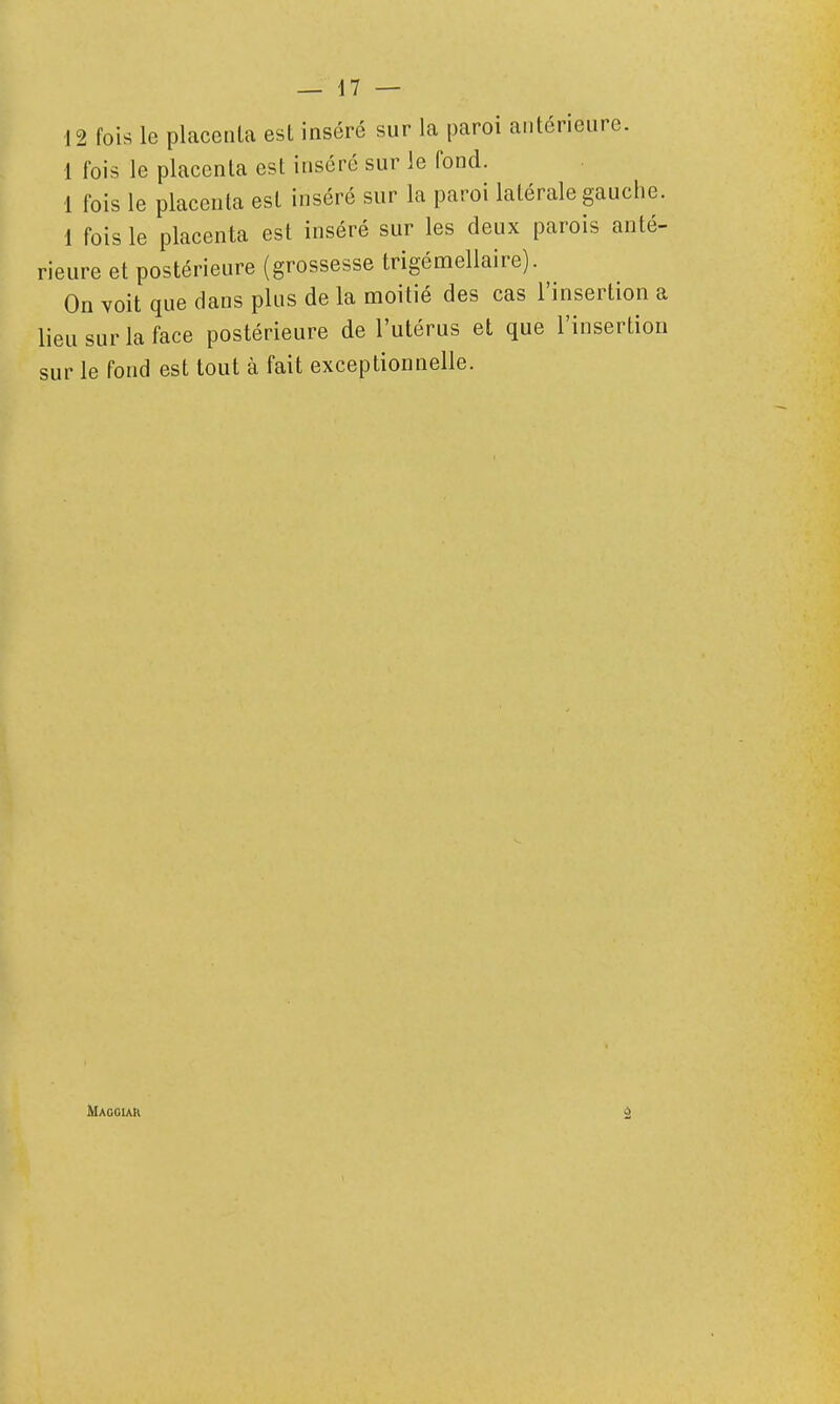 12 fois le placenta esl inséré sur la paroi antérieure. 1 fois le placenta est inséré sur le fond. 1 fois le placenta esl inséré sur la paroi latérale gauche. 1 fois le placenta est inséré sur les deux parois anté- rieure et postérieure (grossesse trigémellaire). On voit que dans plus de la moitié des cas l'insertion a lieu sur la face postérieure de l'utérus et que l'insertion sur le fond est tout à fait exceptionnelle. Magoiar