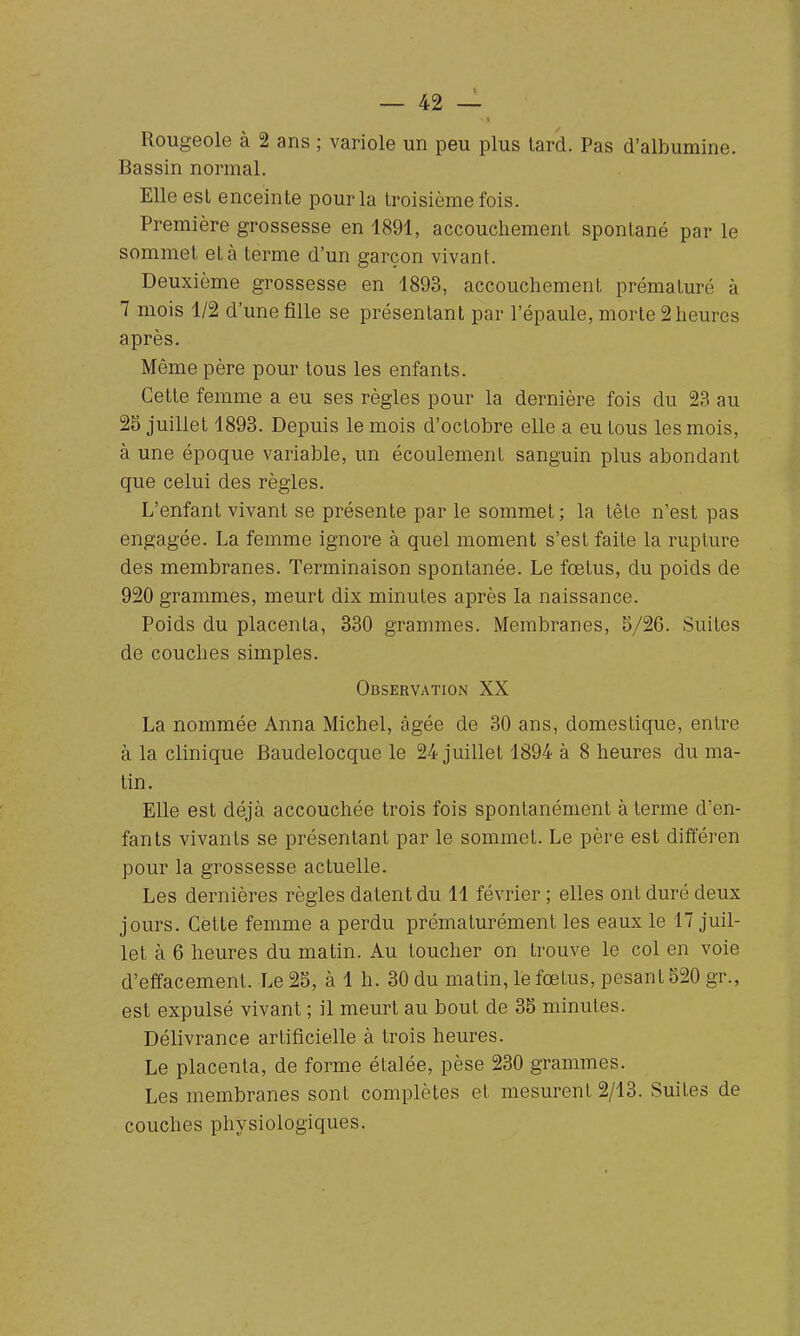 Rougeole à 2 ans ; variole un peu plus tard. Pas d'albumine. Bassin normal. Elle esl enceinte pour la troisième fois. Première grossesse en 1891, accouchement spontané par le sommet et à terme d'un garçon vivant. Deuxième grossesse en 1893, accouchement prématuré à 7 mois 1/2 d'une fille se présentant par l'épaule, morte 2 heures après. Même père pour tous les enfants. Cette femme a eu ses règles pour la dernière fois du 23 au 25 juillet 1893. Depuis le mois d'octobre elle a eu tous les mois, à une époque variable, un écoulement sanguin plus abondant que celui des règles. L'enfant vivant se présente par le sommet; la tète n'est pas engagée. La femme ignore à quel moment s'est faite la rupture des membranes. Terminaison spontanée. Le fœtus, du poids de 920 grammes, meurt dix minutes après la naissance. Poids du placenta, 330 grammes. Membranes, 5/26. Suites de couches simples. Observation XX La nommée Anna Michel, âgée de 30 ans, domestique, entre à la clinique Baudelocque le 24 juillet 1894 à 8 heures du ma- tin. Elle est déjà accouchée trois fois spontanément à terme d'en- fants vivants se présentant par le sommet. Le père est différen pour la grossesse actuelle. Les dernières règles datent du 11 février ; elles ont duré deux jours. Cette femme a perdu prématurément les eaux le 17 juil- let à 6 heures du matin. Au toucher on trouve le col en voie d'effacement. Le 25, à 1 h. 30 du matin, le fœtus, pesant 520 gr., est expulsé vivant ; il meurt au bout de 35 minutes. Délivrance artificielle à trois heures. Le placenta, de forme étalée, pèse 230 grammes. Les membranes sont complètes et mesurent 2/13. Suites de couches physiologiques.