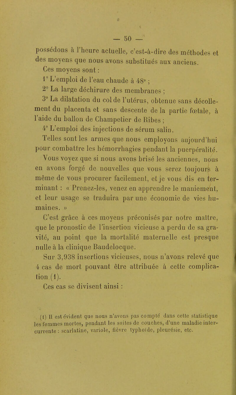 possédons à l'heure actuelle, c'est-à-dire des méthodes et des moyens que nous avons substitués aux anciens. Ces moyens sont : r L'emploi de l'eau chaude à 48° ; 2° La large déchirure des membranes ; 3° La dilatation du col de l'utérus, obtenue sans décolle- ment du placenta et sans descente de la partie fœtale, à l'aide du ballon de Champetier de Ribes ; 4 L'emploi des injections de sérum salin. Telles sont les armes que nous employons aujourd'hui pour combattre les hémorrhagies pendant la puerpéralité. Vous voyez que si nous avons brisé les anciennes, nous en avons forgé de nouvelles que vous serez toujour^ à même de vous procurer facilement, et je vous dis en ter- minant : « Prenez-les, venez en apprendre le maniement, et leur usage se traduira par une économie de vies hu- maines, » C'est grâce à ces moyens préconisés par notre maître, que le pronostic de l'insertion vicieuse a perdu de sa gra- vité, au point que la mortahté maternelle est presque nulle à la clinique Baudelocque. Sur 3,938 insertions vicieuses, nous n'avons relevé que 4 cas de mort pouvant être attribuée à cette complica- tion (1). Ces cas se divisent ainsi : (1) 11 est évident que nous n'avons pas compté dans cette statistique les femmes mortes, pendant les suites de couches, d'une maladie inter- currente : scarlatine, variole, fièvre typhoïde, pleurésie, etc.