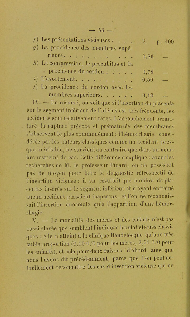 /■) Les présentations vicieuses . ... 3, p. loo g) La procidence des membres supé- rieurs 0,86 — h) La compression, le procubitus et la • procidence du cordon 0,78 — i) L'avortement 0,50 j) La procidence du cordon avec les membres supérieurs 0,iO — IV. — En résumé, on voit que si l'insertion du placenta sur le segment inférieur de l'utérus est très fréquente, les accidents sont relativement rares» L'accouchement préma- turé, la rupture précoce et prématurée des membranes s'observent le plus communément ; l'hémorrhagie, consi- dérée par les auteurs classiques comme un accident pres- que inévitable, ne survient au contraire que dans un nom- bre restreint de cas. Cette différence s'explique : avant les recherches de M. le professeur Pinard, on ne possédait pas de moyen pour faire le diagnostic rétrospectif de l'insertion vicieuse ; il en résultait que nombre de pla- centas insérés sur le segment inférieur et n'ayant entraîné aucun accident passaient inaperçus, et Ton ne reconnais- sait l'insertion anormale qu'à l'apparition d'une hémor- rhagie. V. — La mortalité des mères et des enfants n'est pas aussi élevée que semblent l'indiquer les statistiques classi- ques ; elle n'atteint à la clinique Baudelocque qu'une très faible proportion (0,10 0/0 pour les mères, 2,51 0/0 pour les enfants), et cela pour deux raisons : d'abord, ainsi que nous l'avons dit précédemment, parce que l'on peut ac- tuellement reconnaître les cas d'insertion vicieuse qui ne