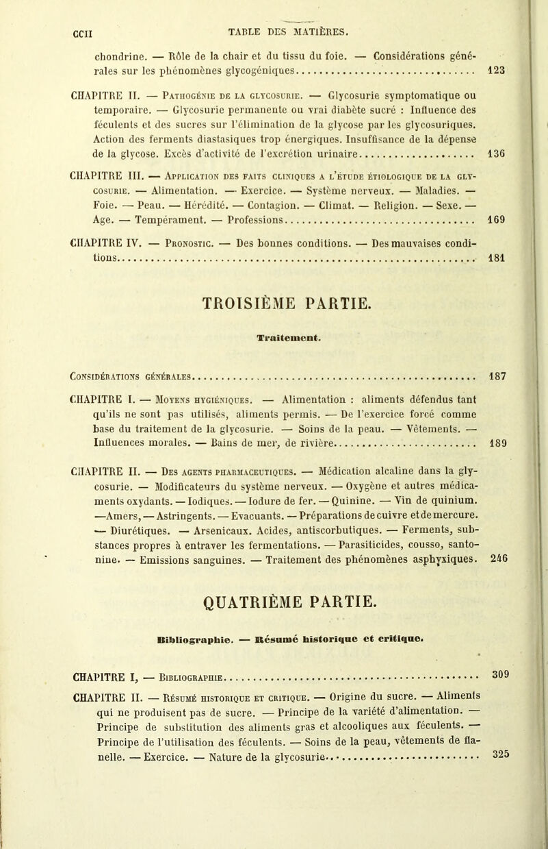 chondrine. — Rôle de la chair et du tissu du foie. — Considérations géné- rales sur les phénomènes glycogéniques 123 CHAPITRE II. — Pathogénie de la glycosurie. — Glycosurie symptomatique ou temporaire. — Glycosurie permanente ou vrai diabète sucré : Influence des féculents et des sucres sur l’élimination de la glycose par les glycosuriques. Action des ferments diastasiques trop énergiques. Insuffisance de la dépense de la glycose. Excès d’activité de l’excrétion urinaire 13G CHAPITRE III. — Application des faits cliniques a l’étude étiologique de la gly- cosurie. — Alimentation. — Exercice. — Système nerveux. — Maladies. — Foie. — Peau. — Hérédité. — Contagion. — Climat. — Religion. — Sexe. — Age. — Tempérament. — Professions 169 CHAPITRE IV. — Pronostic. — Des bonnes conditions. — Des mauvaises condi- tions 181 TROISIÈME PARTIE. Traitement. Considérations générales 187 CHAPITRE I. — Moyens hygiéniques. — Alimentation : aliments défendus tant qu’ils ne sont pas utilisés, aliments permis. — De l’exercice forcé comme base du traitement de la glycosurie. — Soins de la peau. — Vêtements. — Influences morales. — Bains de mer, de rivière 189 CHAPITRE II. — Des agents pharmaceutiques. — Médication alcaline dans la gly- cosurie. — Modificateurs du système nerveux. — Oxygène et autres médica- ments oxydants. — Iodiques. — lodure de fer. — Quinine. — Vin de quinium. —Amers, — Astringents. — Evacuants. — Préparations de cuivre et de mercure. — Diurétiques. — Arsenicaux. Acides, antiscorbutiques. — Ferments, sub- stances propres à entraver les fermentations. — Parasiticides, cousso, santo- niue. — Emissions sanguines. — Traitement des phénomènes asphyxiques. 246 QUATRIÈME PARTIE. Bibliographie. — Résumé historique et critique. CHAPITRE I, — Bibliographie CHAPITRE II. — Résumé historique et critique. — Origine du sucre. — Aliments qui ne produisent pas de sucre. — Principe de la variété d’alimentation. Principe de substitution des aliments gras et alcooliques aux féculents. Principe de l’utilisation des féculents. — Soins de la peau, vêtements de fla- nelle. — Exercice. — Nature de la glycosurie.. 325