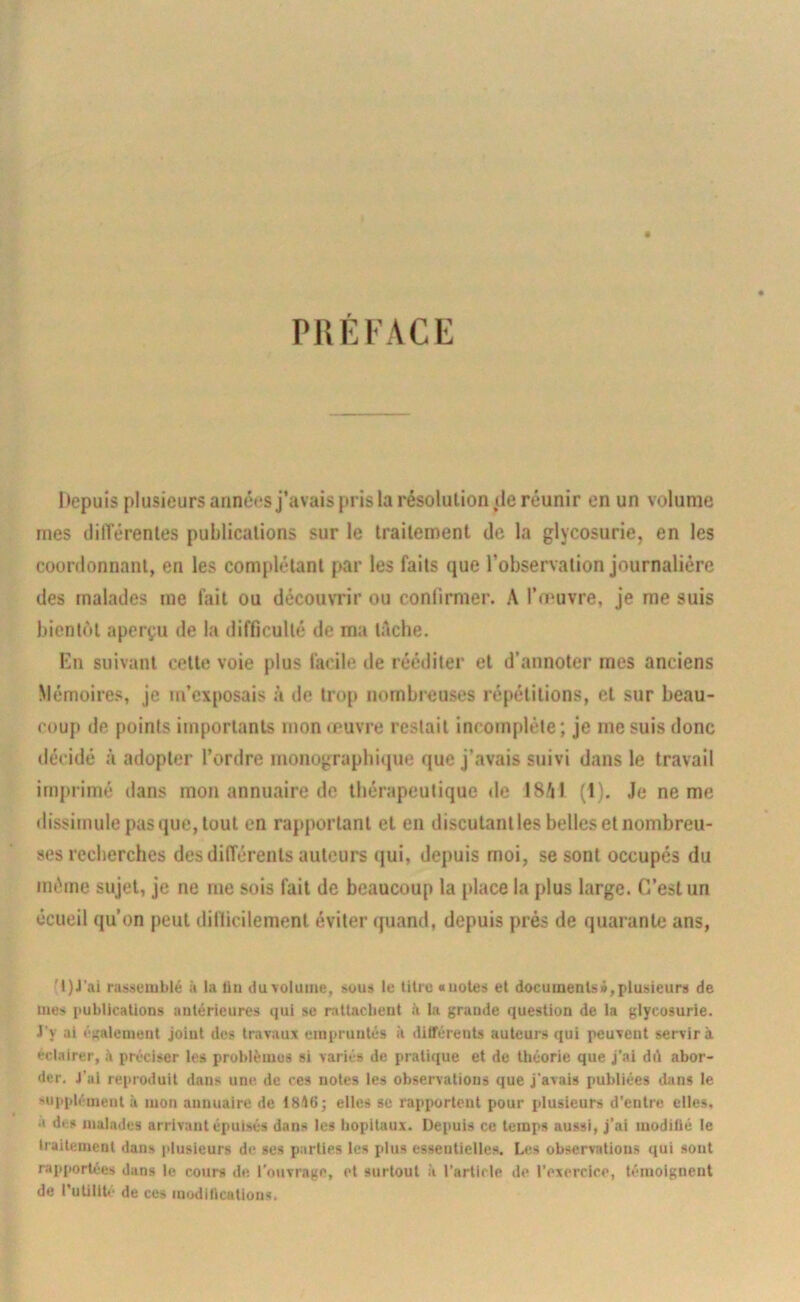 PHÉKACE liepuîs plusieurs arinéesj’avais pris la résolution (le réunir en un volume mes ililTérenles publications sur le traitement de la glycosurie, en les coordonnant, en les complétant par les faits (jue l’observation journalière des malades me fait ou découvrir ou confirmer. A l’œuvre, je me suis bientôt aperçu de la difficulté de ma tache. En suivant cette voie plus facile de rééditer et d’annoter mes anciens Mémoires, je m’exposais à de trop nombreuses répétitions, et sur beau- coup de points importants mon œuvre restait incomplète; je me suis donc décidé à adopter l’ordre monograpbitjue que j’avais suivi dans le travail imprimé dans mon annuaire de thérapeutique de 18AI (1). Je ne me dissimule pas que, tout en rapportant et en discutant les belles et nombreu- ses recherches des différents auteurs qui, depuis moi, se sont occupés du même sujet, je ne me sois fait de beaucoup la place la plus large. C’est un écueil qu’on peut dinicilemenl éviter quand, depuis prés de quarante ans, rassemblé à la Un duvoluine, sous le titre «notes et documents»,plusieurs de mes publications antérieures qui se nittacbent A la grande question de la glycosurie. J’y ai ('«alenient joint des travaux empruntés il différents auteurs qui peuvent servira éclairer, à préciser les problèmes si variés de pratique et de théorie que j’ai dit abor- der, J’ai reproduit dans une de ces notes les observations que j’avais publiées dans le supplément à mon annuaire de 1816 j elles se rapportent pour plusieurs d'entre elles, a des malades arrivant épuisés dans les hôpitaux. Depuis ce temps aussi, j’ai modilié le traitement dans plusieurs de ses parties les plus essentielles. Les observations qui sont rapportées dans le cours de l’ouvrage, et surtout à l’article de l'exercice, témoignent de l'utilIte de ces modifications,