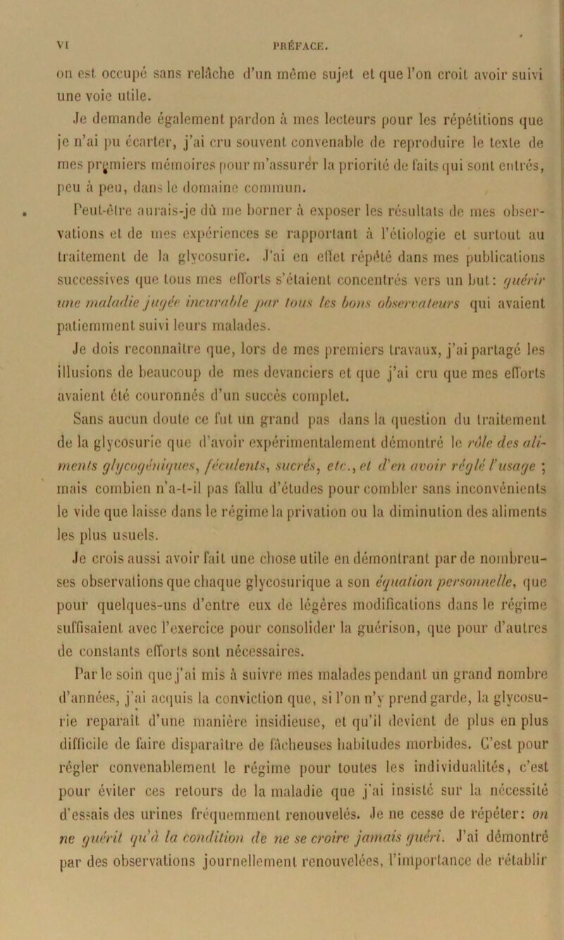 üM est occupé sans relAche d’un mônic sujet et que l’on croit avoir suivi une voie utile. Je demande également pardon à mes lecteurs pour les répétitions que je n’ai |»u écarter, j’ai cru souvent convenable de reproduire le texte de mes premiers mémoires pour m’assurer la priorité de faits (jui sont eidrés, peu à peu, dans le domaine commun. Peut-élre aurais-je dû me borner à exposer les résultats de mes obser- vations et de mes exj)ériences se rapportant à l’étiologie et surtout au traitement de la glycosurie. J’ai en elïet répété dans mes publications successives que tous mes elTorls s’étaient concentrés vers un but: f/uérir mie maladie jinjce incurahle par fous les bous observateurs qui avaient patiemment suivi leurs malades. Je dois reconnaître que, lors de mes premiers travaux, j’ai partagé les illusions de beaucoup de mes devanciers et (jue j’ai cru que mes eiïorts avaient été couronnés d’un succès complet. Sans aucun doute ce fut un grand pas dans la question du traitement de la glycosurie que tl’avoir expérimentalement démontré le rôle des ali- ments glycogéniijues^ féculents., sucrés, etc., et d'en avoir réglé l'mage ; mais combien n’a-t-il pas fallu d’études pour combler sans inconvénients le vide que laisse dans le régime la privation ou la diminution des aliments les plus usuels. Je crois aussi avoir fait une chose utile en démontrant par de nombreu- ses observations que chaque glycosurique a son équation personnelle, que pour quelques-uns d’entre eux de légères modifications dans le régime suffisaient avec l’exercice pour consolider la guérison, que pour d’autres de constants efforts sont nécessaires. Parle soin que j’ai mis à suivre mes malades pendant un grand nombre d’années, j’ai acquis la conviction que, si l’on n’y prend garde, la glycosu- rie reparaît d’une manière insidieuse, et qu’il devient de plus en plus difficile de faire disparaître de fâcheuses habitudes morbides. C’est pour régler convenablement le régime pour toutes les individualités, c’est pour éviter ces retours de la maladie que j'ai insisté sur la nécessité d’essais des urines fréquemment renouvelés. Je ne cesse de répéter: on ne guérit quà la condition de ne se croire jamais guéri. J’ai démontré par des observations journellement renouvelées, l’importance de rétablir