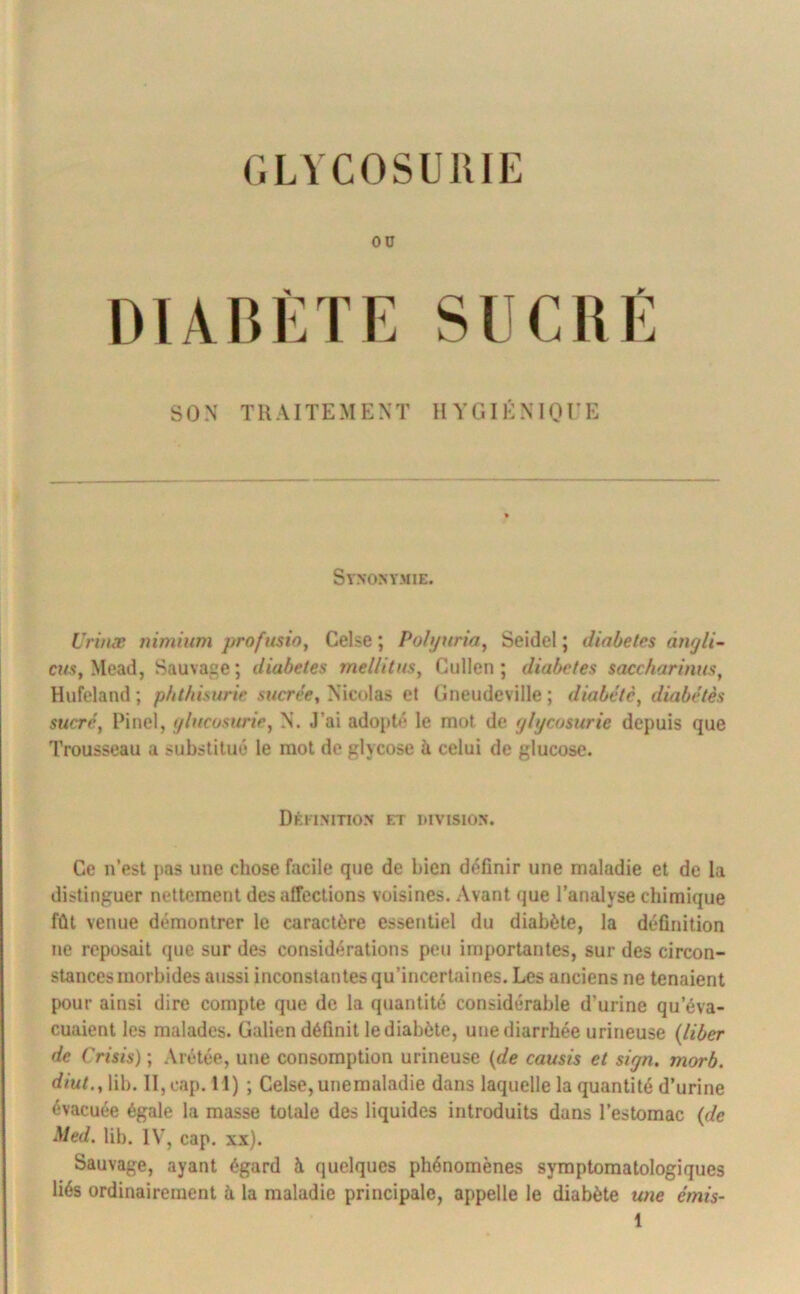 (.LVCOSUJUE ou DIABÈTE SON TRAITEMENT HYGIÉNIOrE Synonymie. Vrinæ niminm j)rofusio, Celse ; Poli/tiria, Seidel ; dinbeles ângli- cî/s, Mead, Sauvage; diabètes mellitm^ Cullen ; diabètes saccharinus, Hufeland ; pbtfiisurie sucre'e, Nicolas et (jiieudeville ; diabète, diabétês sucré, Pinel, tjlncosnrie, N. J’ai adojité le mot de glycosurie depuis que Trousseau a substitué le mot de glycose à celui de glucose. Dêiimtio.n et division. Ce n’est pas une chose facile que de bien définir une maladie et de la distinguer nettement des affections voisines. Avant que l’analyse chimique fût venue démontrer le caractère essentiel du diabète, la définition ne reposait que sur des considérations peu importantes, sur des circon- stances morbides aussi inconstantes qu’incertaines. Les anciens ne tenaient pour ainsi dire compte que de la quantité considérable d’urine qu’éva- cuaient les malades. Galien définit le diabète, une diarrhée urineuse {liber de Crisis) ; Arétée, une consomption urineuse {de causis et sign, morb. rfmE, lib. II, cap. H) ; Celse, unemaladie dans laquelle la quantité d’urine évacuée égale la masse totale des liquides introduits dans l’estomac {de Med. lib. IV, cap. xx). Sauvage, ayant égard à quelques phénomènes symptomatologiques liés ordinairement à la maladie principale, appelle le diabète une émis-