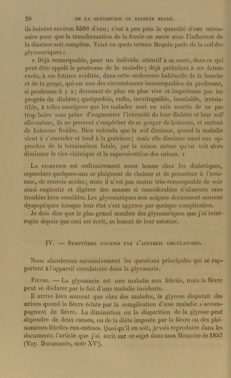 *2(i I>E LA GLVCOSLIUI': OU DIAltÙlK SUCUK. ils boivent en\iroii 3500 d’eau; c’est à peu près lu quantité d’(‘au néces- saire pour que la transforuiation de la fécule en sucre sous l’influence de la diastase soit complète. Voici en quels termes llequin jiarle de la soif des fdycosnricpies : « Déjà remarquable, pour un indi\idu attentif à sa santé, dans ce qui peut être appelé le prodrome de la maladie; déjà jirébidant à ses futurs excès, à ses futures a\idités, dans cette sécheresse babituelle de la boucbe et de la gorge, qui est une des circonstances immanquables du prodrome, si prodrome il n a; devenant de plus en plus vive et impérieuse j)ar les progrès du diabète; quelquefois, enfin, inextinguible, insatiable, irrésis- tible, à telles enseignes que les malades sont en vain avertis de ne pas trop boire sous peine d’augmenter l’intensité de leur diabète et leur soif elle-mérne, ils ne peuvent s’empêcher de se gorger de boissons, et surtout de boissons froides. Ilien entendu que la soif diminue, (piand la maladie vient à s’amender et tend à la guérison ; mais elle diminue aussi aux ap- proches de la terminaison fatale, ])ar la raison même qu’on voit alors diminuer le vice cbimique et la supersécrétion des urines. » La niGEsriüN est ordinairement assez bonne chez les diabétiques, cependant quebpics-uns se plaignent de chaleur et de pesanteur à l’esto- mac, de renvois acides; mais il n’est pas moins très-remarquable de voir ainsi engiontir et digérer des masses si considérables d’aliments sans troubles bien sensibles. Les glycosuriques non soignés deviennent souvent dys[)cptiques lorsque leur état s’est aggravé par quelque conqilication. Je dois dire que le plus grand nombre des glycosuriques que j’ai inter- rogés depuis que ceci est écrit, se louent de leur estomac. IV. — Sy.MI'TÔ.MES EOURMS l'AU l’aI'I’AHEIL CmCL’LATOJItE. Nous aborderons successivement les questions principales qui se rap- portent à l’appareil circulatoire dans la glycosurie. Fièvre. — La glycosurie est une maladie non fébrile, mais la fièvre peut se déclarer par le fait d’une maladie incidente. Il arri\e bien souvent que chez des malades, la glycose disparaît des urines quand la fièvre éclate par la complication d’une maladie s’accom- pagnant de fièvre. La diminution ou la disparition de la glycose peut dépendre de deux causes, ou de la diète imposée par la fièvre ou des phé- nomènes fébriles eux-mêmes. Quoiqu’il en soit, je vais reproduire dans les documents l’article que j’ai écrit sur ce sujet dans mon Mémoire de 1852 (Voy. Documents, note XVQ.