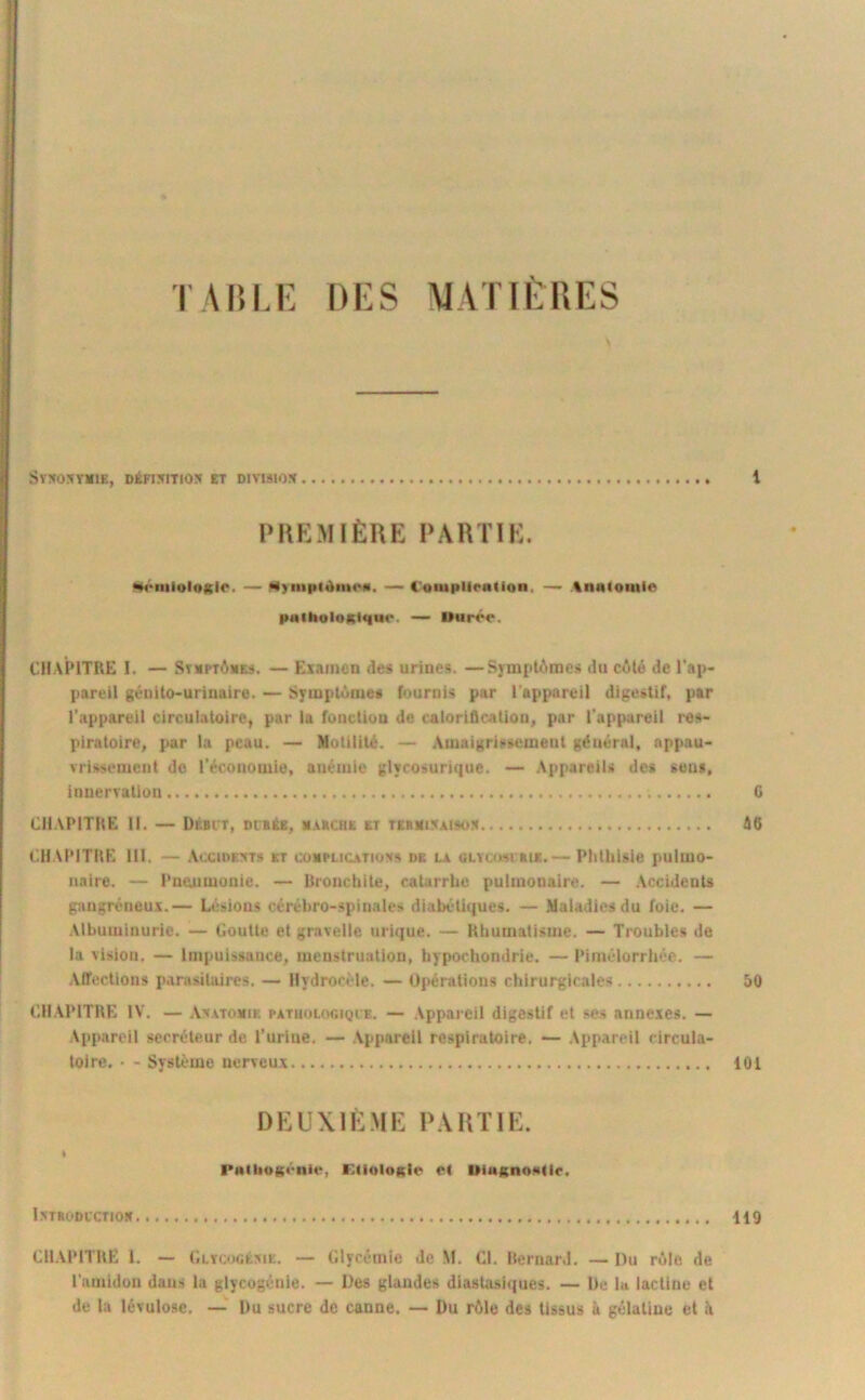 TAin.E DI^S MATIÈRES Sy^OnVMlE, DÉFI5ITI05 ET DIVISION PIIKMIÈRE PARTIE. t •«4‘iiiioloKlc. — M)inpiàm<*«, — Cotupliralion, — tnalomie paihoIoKlqut'. — Ouroo. CHAPITRE I. — Stuptômes. — Examen de» urines. —Symptômes du côté de l’ap- pareil génito-urinaire. — Symptôme* fournis par l'appareil digestif, par l’appareil circulatoire, par la fonction de calorification, par l'appareil res- piratoire, par la peau. — Motilité. — .Amaigrissement général, appau- vrissement do l’économie, anémie glyrosurique. — Appareils des sens, innervation G CHAPITRE II. — Débit, oiBéE, m.vrchk et tebmi^aisom 46 CHAPITRE lll. — .Vccide:«ts et couplicatiovs de la GLYam auc.— Phthisie pulmo- naire. — Pnoumonie. — Bronchite, catarrhe pulmonaire. — Accidents gangréneux.— Li’sious cérébro-spinales diabétiques. — .Maladies du foie. — .Vlbuiuinurie. — Goutte et gravelle urique. — Rhumatisme. — Troubles de la vision. — Impuissance, menstruation, hypochondrie. — Pimélorrhée. — .Alfections parasitaires. — Hydrocèle. — Opérations chirurgicales 50 CHAPITRE IV. — Avatomie patuologiqi'e. — Appareil digestif et ses annexes. — Appareil secréteur de l’urine. — Appareil respiratoire. — Appareil circula- toire. • - Système nerveux 101 DKUXIÈMH: P.VUTIE. ft PwilioKéiiie, F.lioIoKie e( UingnoNdr. ISTBODCCTIOK 119 CH.VPITRE 1. — Glycocéxie. — Glycémie de M. Cl. RernarJ. — Du rôle de l'amidon dans la glycogénie. — Des glandes diastasiques. — De la lacline et de la lévulose. —' Du sucre de canne. — Du rôle des tissus à gélatine et A