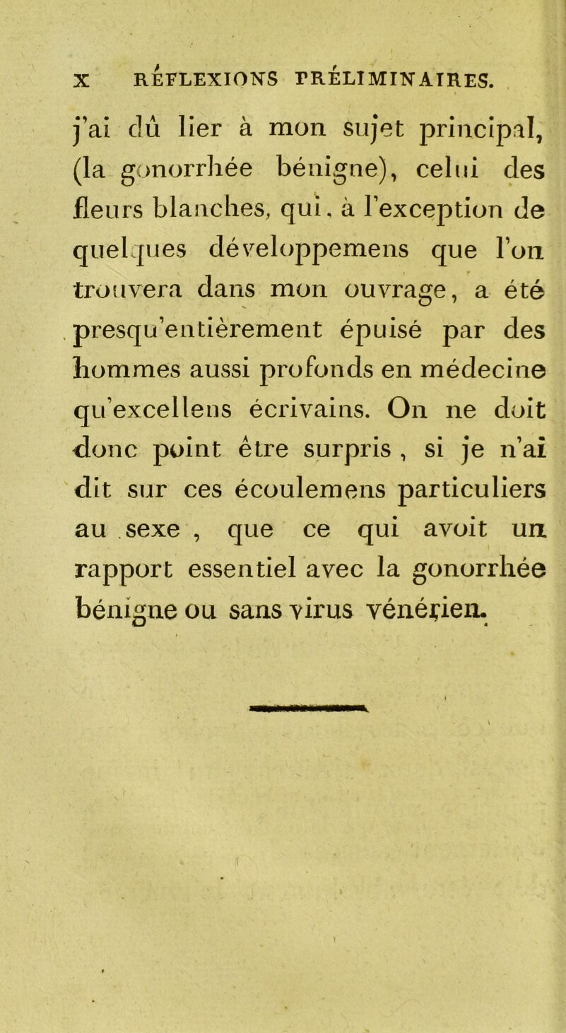 j'ai dû lier à mon sujet principal, (la gonorrhée bénigne), celui des fleurs blanches, qui. à l'exception de quelques développemens que Ton trouvera dans mon ouvrage, a été . presqu’entièrement épuisé par des hommes aussi profonds en médecine qu’excellens écrivains. On ne doit donc point être surpris , si je n’ai dit sur ces écoulemens particuliers au sexe , que ce qui avoit un rapport essentiel avec la gonorrhée bénigne ou sans virus vénérien.