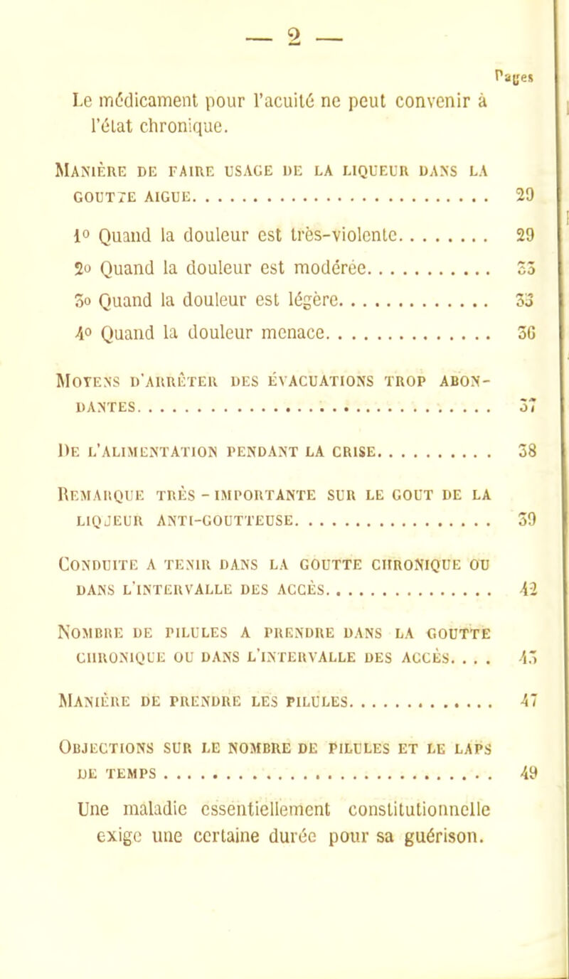 2 Pages Le médicament pour l'acuité ne peut convenir à l'état chronique. Manière de faire usage de la liqueur dans la g0ut7e aigue 20 1» Quand la douleur est très-violente 2D 2o Quand la douleur est modérée Sô 3o Quand la douleur est légère Z3 A° Quand la douleur menace 3G MOTENS D'ARRIÏïER DES ÉVACUATIONS TROP ABON- DANTES 37 De l'alimentation pendant la crise 38 Remarque très - importante sur le gout de la liqjeur anti-goutteuse 39 Conduite a tenir dans la goutte chronique ou dans l'intervalle des accès Aî Nombre de pilules a prendre dans la coutte CHRONIQUE OU dans l'intervalle des accès. . . . -4.' Manière de prendre les pilules 47 Objections sur le nombre de pilules et le laps UE temps 49 Une maladie essentiellement constitutionnelle exige une certaine durée pour sa guérison.