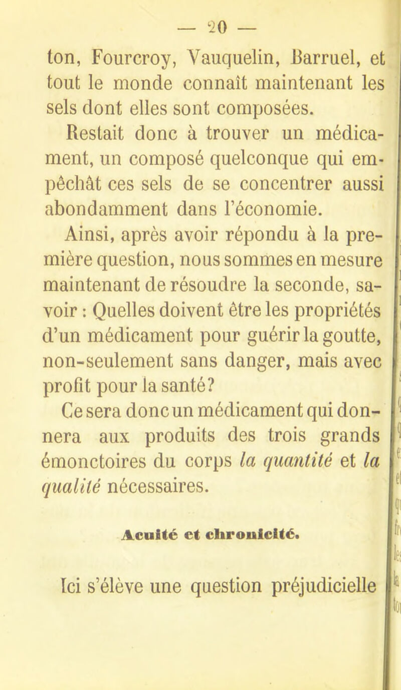 ton, Fourcroy, Vauquelin, Barruel, et tout le monde connaît maintenant les sels dont elles sont composées. Restait donc à trouver un médica- ment, un composé quelconque qui em- pêchât ces sels de se concentrer aussi abondamment dans l'économie. Ainsi, après avoir répondu à la pre- mière question, nous sommes en mesure maintenant de résoudre la seconde, sa- voir : Quelles doivent être les propriétés d'un médicament pour guérir la goutte, non-seulement sans danger, mais avec profit pour la santé? Ce sera donc un médicament qui don- nera aux produits des trois grands ^ émonctoires du corps la quantité et la ^ qualité nécessaires. ^' Acuité et cbrouiclté. h. Ici s'élève une question préjudicielle