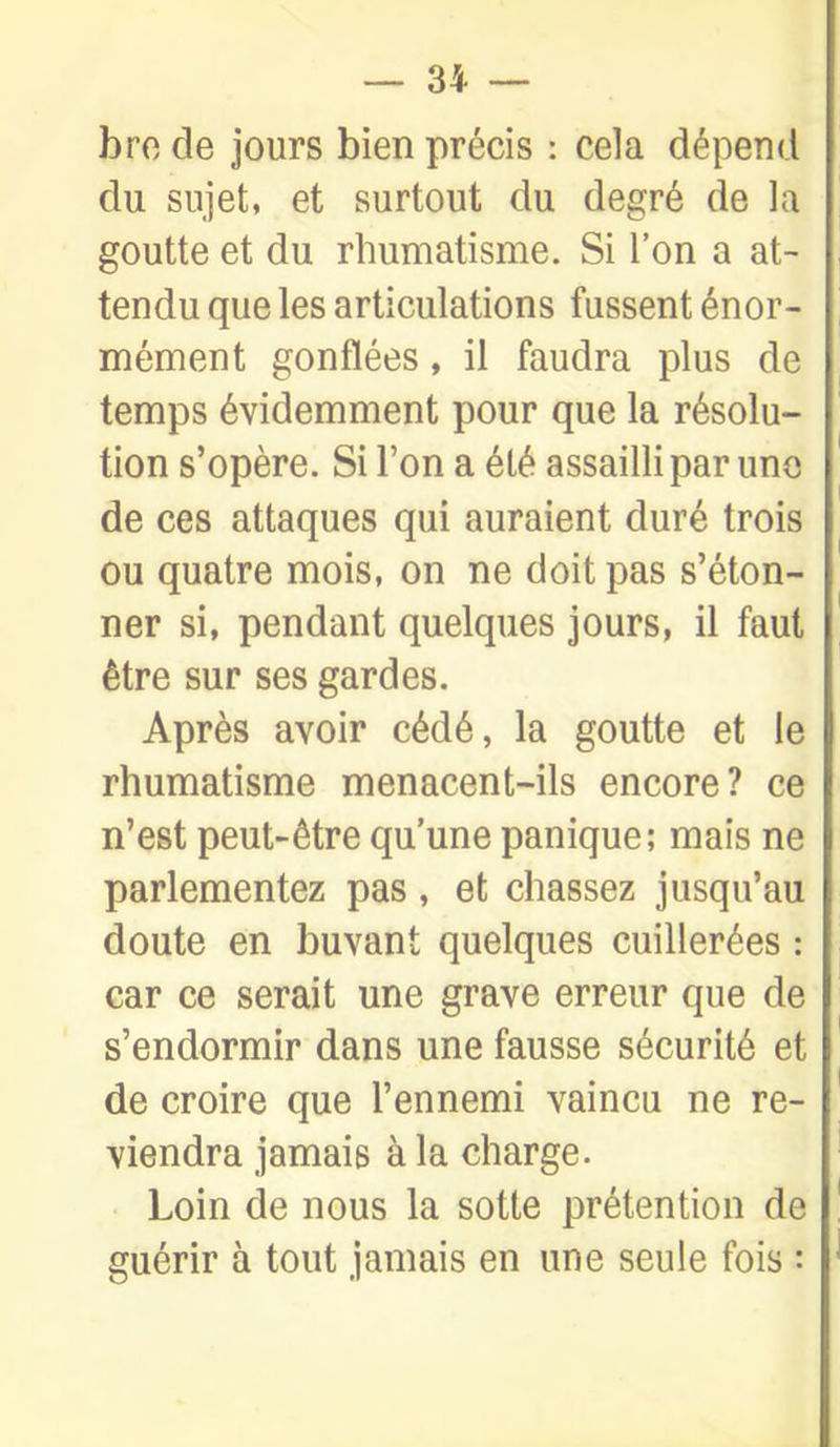 bro de jours bien précis : cela dépend du sujet, et surtout du degré de la goutte et du rhumatisme. Si l'on a at- tendu que les articulations fussent énor- mément gonflées, il faudra plus de temps évidemment pour que la résolu- tion s'opère. Si l'on a été assailli par une de ces attaques qui auraient duré trois ou quatre mois, on ne doit pas s'éton- ner si, pendant quelques jours, il faut être sur ses gardes. Après avoir cédé, la goutte et le rhumatisme menacent-ils encore? ce n'est peut-être qu'une panique; mais ne parlementez pas, et chassez jusqu'au doute en buvant quelques cuillerées : car ce serait une grave erreur que de s'endormir dans une fausse sécurité et de croire que l'ennemi vaincu ne re- viendra jamais à la charge. Loin de nous la sotte prétention de guérir à tout jamais en une seule fois :