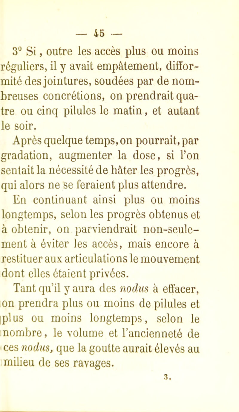 3° Si, outre les accès plus ou moins réguliers, il y avait empâtement, diffor- mité des jointures, soudées par de nom- breuses concrétions, on prendrait qua- tre ou cinq pilules le matin, et autant le soir. Après quelque temps, on pourrait, par gradation, augmenter la dose, si l'on sentait la nécessité de hâter les progrès, qui alors ne se feraient plus attendre. En continuant ainsi plus ou moins longtemps, selon les progrès obtenus et à obtenir, on parviendrait non-seule- ment à éviter les accès, mais encore à restituer aux articulations le mouvement dont elles étaient privées. Tant qu'il y aura des iiodiis à effacer, on prendra plus ou moins de pilules et iplus ou moins longtemps, selon le :nombre, le volume et l'ancienneté de 'Ces 7iodus, que la goutte aurait élevés au milieu de ses ravages. 3.