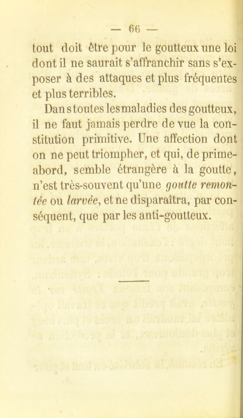 tout doit être pour le goutteux une loi dont il ne saurait s'affranchir sans s'ex- poser à des attaques et plus fréquentes et plus terribles. Dan s toutes lesmaladies des goutteux, il ne faut jamais perdre de vue la con- stitution primitive. Une affection dont on ne peut triompher, et qui, de prime- abord, semble étrangère à la goutte, n'est très-souvent qu'une gontie remon- tée ou larvée, et ne disparaîtra, par con- séquent, que par les anti-goutteux.