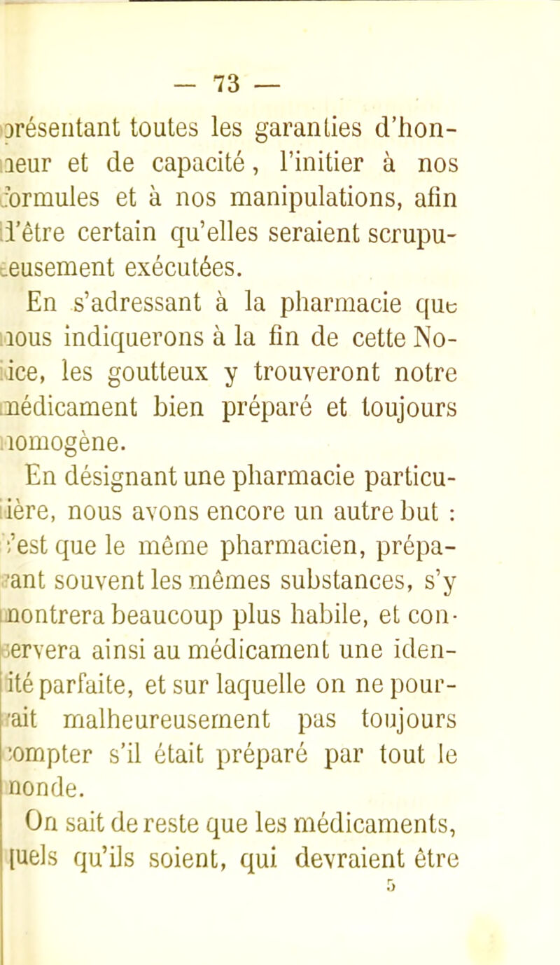 oréseiitant toutes les garanties d'hon- neur et de capacité, l'initier à nos Jormules et à nos manipulations, afin ii'être certain qu'elles seraient scrupu- eeusement exécutées. En s'adressant à la pharmacie que MOUS indiquerons à la fin de cette No- tice, les goutteux y trouveront notre médicament bien préparé et toujours Homogène. En désignant une pharmacie particu- lière, nous avons encore un autre but : ;'est que le même pharmacien, prépa- •ant souvent les mêmes substances, s'y montrera beaucoup plus habile, et con- dervera ainsi au médicament une iden- ité parfaite, et sur laquelle on ne pour- 'ait malheureusement pas toujours compter s'il était préparé par tout le non de. On sait de reste que les médicaments, luels qu'ils soient, qui devraient être