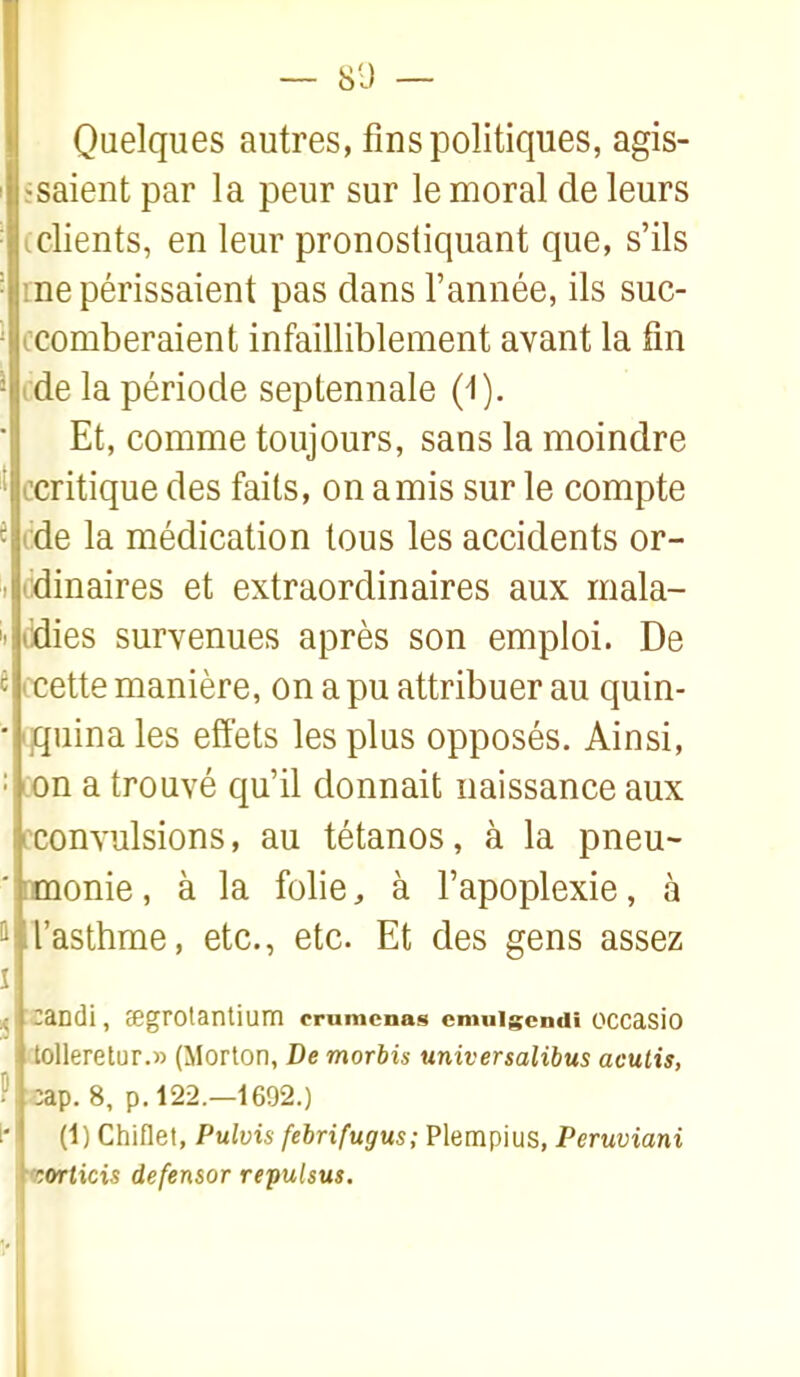 — 8-) — Quelques autres, fins politiques, agis- isaient par la peur sur le moral de leurs clients, en leur pronostiquant que, s'ils me périssaient pas dans l'année, ils suc- ccomberaient infailliblement avant la fin cde la période septennale (^). Et, comme toujours, sans la moindre ccritique des faits, on amis sur le compte {ide la médication tous les accidents or- (idinaires et extraordinaires aux mala- ddies survenues après son emploi. De ccette manière, on a pu attribuer au quin- (jquina les effets les plus opposés. Ainsi, oon a trouvé qu'il donnait naissance aux cconvulsions, au tétanos, à la pneu- omonie, à la folie, à l'apoplexie, à Vasthme, etc., etc. Et des gens assez candi, cegrotantium emmenas cmuigcmii occasio dolleretur.» (Morton, De morbis universalibus aculis, «ap. 8, p. 122.—1692.) (1) Chiflet, Pulvis fehrifugus; Plempius, Peruviani ttorticis defensor repulsus. v