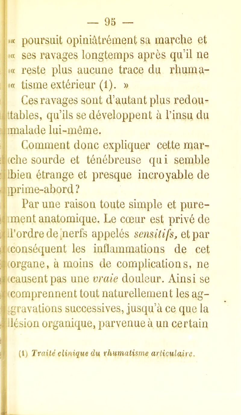 'K poursuit opiniâtrément sa marche et « ses ravages longtemps après qu'il ne : ■« reste plus aucune trace du rliuma- '« tisme extérieur (1). » Ces ravages sont d'autant plus redou- jttables, qu'ils se développent à l'insu du imalade lui-même. Comment donc expliquer cette mar- iche sourde et ténébreuse qui semble Lbien étrange et presque incroyable de jprime-abord ? Par une raison toute simple et pure- ment anatomique. Le cœur est privé de d'ordre de ^nerfs appelés sensitifs, et par iconséquent les inflammations de cet iorgane, à moins de complications, ne |icausent pas une vraie douleur. Ainsi se 'Comprennent tout naturellement les ag- .gravalions successives, jusqu'à ce que la ilésion organique, parvenue à un certain (l) Traité clinique du rhumatisme articulaire.