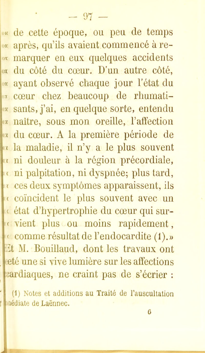 « de cette époque, ou peu de temps « après, qu'ils avaient commencé à re- marquer en eux quelques accidents la du côté du cœur. D'un autre côté, ayant observé chaque jour l'état du ï cœur chez beaucoup de rhumati- « sants,j'ai, en quelque sorte, entendu :( naître, sous mon oreille, l'affection >:< du cœur. A la première période de »ï la maladie, il n'y a le plus souvent '( ni douleur à la région précordiale, < ni palpitation, ni dyspnée; plus tard, < ces deux symptômes apparaissent, ils ( coïncident le plus souvent avec un ( état d'hypertrophie du cœur qui sur- ' ( vient plus ou moins rapidement, ( comme résultat de l'endocardite (1).» .it M. Bûuillaud, dont les travaux ont été une si vive lumière sur les affections :ardiaques, ne craint pas de s'écrier : (1) Notes et additions au Traité de rauscultation aédialo de Laënnec. 6