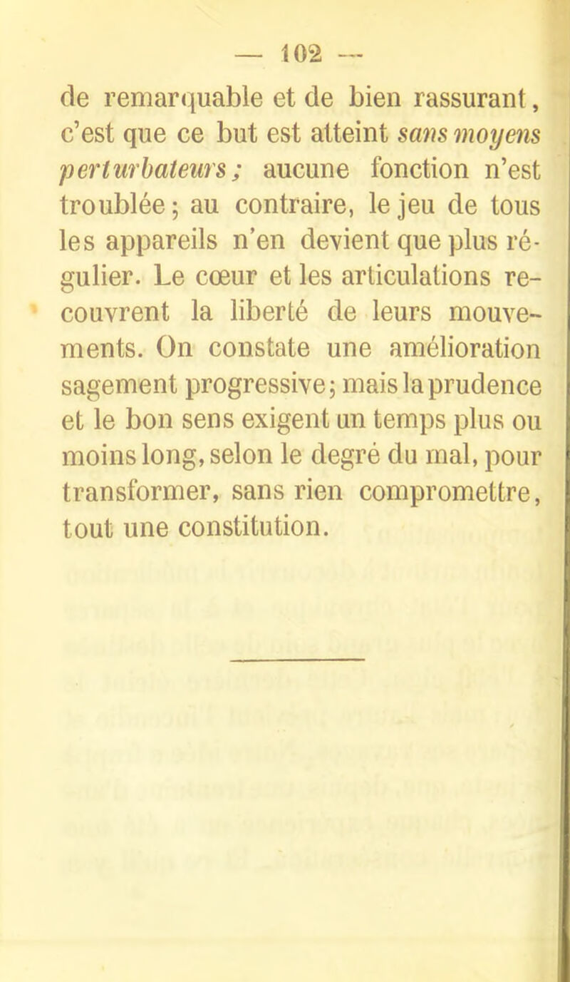 de remarquable et de bien rassurant, c'est que ce but est atteint sans moyens perturbateurs ; aucune fonction n'est troublée; au contraire, le jeu de tous les appareils n'en devient que plus ré- gulier. Le cœur et les articulations re- couvrent la liberté de leurs mouve- ments. On constate une amélioration sagement progressive; mais la prudence et le bon sens exigent un temps plus ou moins long, selon le degré du mal, pour transformer, sans rien compromettre, tout une constitution.