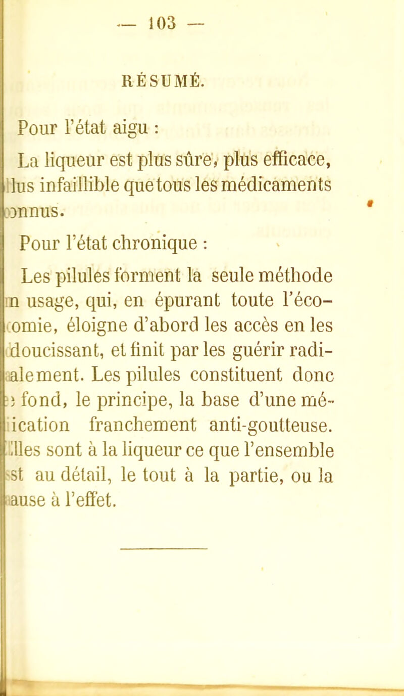 RÉSUMÉ. Pour l'état aigu : La liqueur est plus sûre, plus efficace, ilus infaillible que tous les médicaments i)3nnus. Pour l'état chronique : Les pilules forment la seule méthode m usage, qui, en épurant toute l'éco- omie, éloigne d'abord les accès en les doucissant, et finit parles guérir radi- aalement. Les pilules constituent donc t) fond, le principe, la base d'une mé- iication franchement anti-goutteuse, 'llles sont à la liqueur ce que l'ensemble >st au détail, le tout à la partie, ou la aause à l'effet.