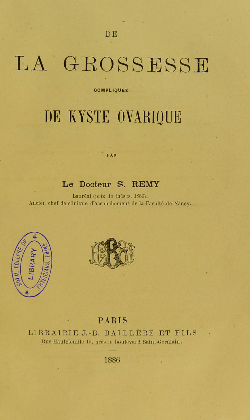 LA GEOSSESSE COMPLIQUÉE DE KYSTE OVARIQUE PAR S Le Docteur S. REMY Lauréat (prix de thèses, 1880), Ancien chef de clinique d'accouchement de la Faculté de Nancy. PARIS LIBRAIRIE J.-B. BAILLÈRE ET FILS Rue Hautefouillo 19, près Ip, boulevard Saint-Gnrmain. 1886