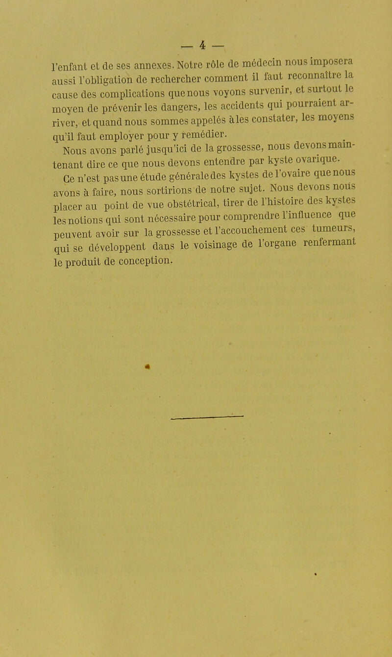 l'enfant et de ses annexes. Notre rôle de médecin nous imposera aussi l'obligation de rechercher comment il faut reconnaître la cause des complications que nous voyons survenir, et surtout le moyen de prévenir les dangers, les accidents qui pourraient ar- river, et quand nous sommes appelés aies constater, les moyens qu'il faut employer pour y remédier. Nous avons parlé jusqu'ici de la grossesse, nous devons mam- tenant dire ce que nous devons entendre par kyste ovarique. Ce n'est pas une étude générale des kystes de l'ovaire que nous avons à faire, nous sortirions de notre sujet. Nous devons nous placer au point de vue obstétrical, tirer de l'histoire des kystes les notions qui sont nécessaire pour comprendre l'influence que peuvent avoir sur la grossesse et l'accouchement ces tumeurs, qui se développent dans le voisinage de l'organe renfermant le produit de conception.