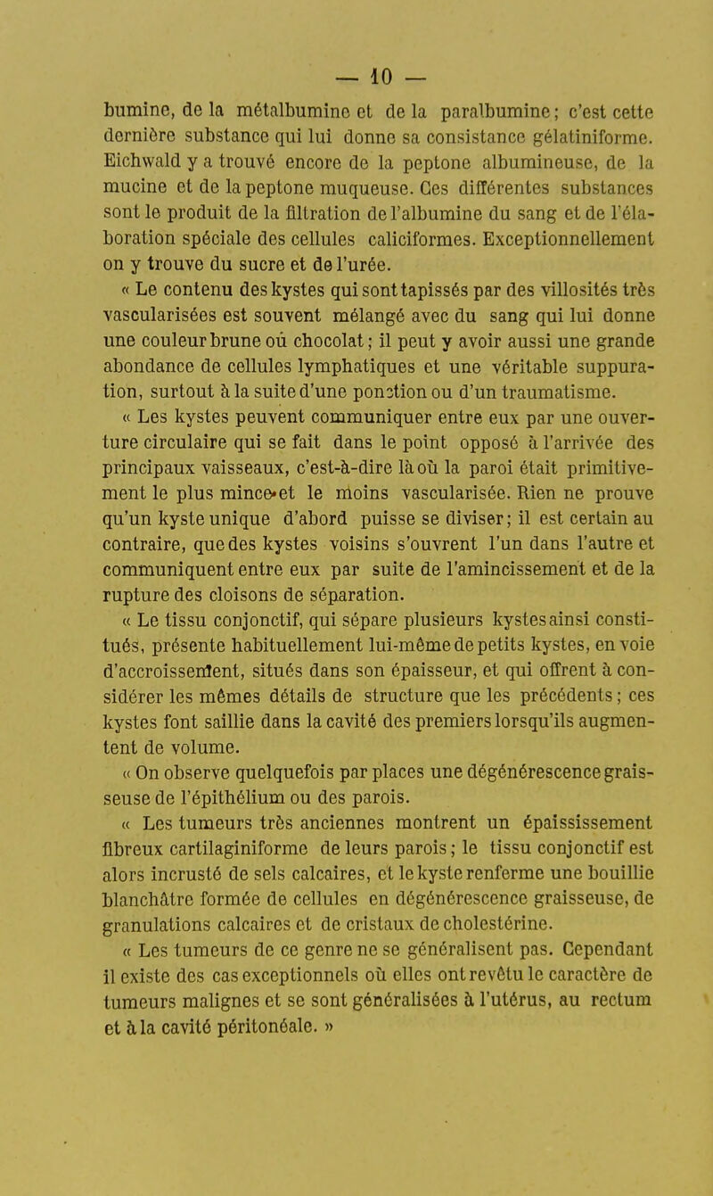 bumine, de la métalbumine et de la paralbumine ; c'est cette dernière substance qui lui donne sa consistance gélatiniforrae. Eichwald y a trouvé encore de la peptone alburaineuse, de la mucine et de la peptone muqueuse. Ces différentes substances sont le produit de la filtration de l'albumine du sang et de l'éla- boration spéciale des cellules caliciformes. Exceptionnellement on y trouve du sucre et de l'urée. « Le contenu des kystes qui sont tapissés par des villosités très vascularisées est souvent mélangé avec du sang qui lui donne une couleur brune où chocolat; il peut y avoir aussi une grande abondance de cellules lymphatiques et une véritable suppura- tion, surtout à la suite d'une ponction ou d'un traumatisme. « Les kystes peuvent communiquer entre eux par une ouver- ture circulaire qui se fait dans le point opposé à l'arrivée des principaux vaisseaux, c'est-à-dire làoii la paroi était primitive- ment le plus mince*et le nloins vascularisée. Rien ne prouve qu'un kyste unique d'abord puisse se diviser; il est certain au contraire, que des kystes voisins s'ouvrent l'un dans l'autre et communiquent entre eux par suite de l'amincissement et de la rupture des cloisons de séparation. « Le tissu conjonctif, qui sépare plusieurs kystes ainsi consti- tués, présente habituellement lui-même de petits kystes, envoie d'accroissenlent, situés dans son épaisseur, et qui offrent à con- sidérer les mêmes détails de structure que les précédents ; ces kystes font saillie dans la cavité des premiers lorsqu'ils augmen- tent de volume. u On observe quelquefois par places une dégénérescence grais- seuse de l'épithélium ou des parois. « Les tumeurs très anciennes montrent un épaississement fibreux cartilaginiforme de leurs parois ; le tissu conjonctif est alors incrusté de sels calcaires, et le kyste renferme une bouillie blanchâtre formée de cellules en dégénérescence graisseuse, de granulations calcaires et de cristaux de cholestérine. « Les tumeurs de ce genre ne se généralisent pas. Cependant il existe des cas exceptionnels oii elles ont revêtu le caractère de tumeurs malignes et se sont généralisées à l'utérus, au rectum et à la cavité péritonéale. »