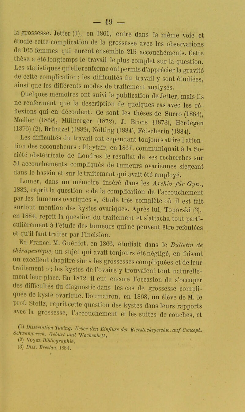 la grossesse. Jetter (1), en 1861, entre dans la même voie et étudie cette complication de la grossesse avec les observations de 165 femmes qui eurent ensemble 215 accouchements. Cette thèse a été longtemps le travail le plus complet sur la question. Les statistiques qu'elle renferme ont permis d'apprécier la gravité de cette complication ; les difficultés du travail y sont étudiées, ainsi que les difCérents modes de traitement analysés. Quelques mémoires ont suivi la publication de Jetter, mais ils ne renferment que la description de quelques cas avec les ré- flexions qui en découlent. Ce sont les thèses de Sucro (1864), Mœller (1869), Miilberger (1872), J. Brons (1873), Herdegen (1876) (2), Briintzel (1882), Nolting (1884), Fetscherin (1884). Les difficultés du travail ont cependant toujours attiré l'atten- tion des accoucheurs : Playfair, en 1867, communiquait à la So- ciété obstétricale de Londres le résultat de ses recherches sur 51 accouchements compliqués de tumeurs ovariennes siégeant dans le bassin et sur le traitement qui avait été employé. Lomer, dans un mémoire inséré dans les Archiv fur Gyn., 1882, reprit la question « de la complication de l'accouchement par les tumeurs ovariques », étude très complète où il est fait surtout mention des kystes ovariques. Après lui, Toporsld (.^), en 1884, reprit la question du traitement et s'attacha tout parti- culièrement à l'étude des tumeurs qui ne peuvent être refoulées et qu'il faut traiter par l'incision. En France, M. Guéniot, en 1866, étudiait dans le Bulletin de thérapeutique, un sujet qui avait toujours été négligé, en faisant un excellent chapitre sur « les grossesses compliquées et de leur traitement » ; les kystes de l'ovaire y trouvaient tout naturelle- ment leur place. En 1872, il eut encore l'occasion de s'occuper des difficultés du diagnostic dans les cas de grossesse compli- quée de kyste ovarique. Doumairon, en 1868, un élève de M. le prof. Stoltz, reprit cette question des kystes dans leurs rapports avec la grossesse, l'accouchement et les suites de couches, et (1) Dissertation Tubing. Veber den Einfluss der Eierslocksgcschw. auf Concept, bchwanrjnrsdi. Gchurt und Wochenbett. (2) Voyez Bibliographie. ■ ' (3) Diss. Breslait, 1884.