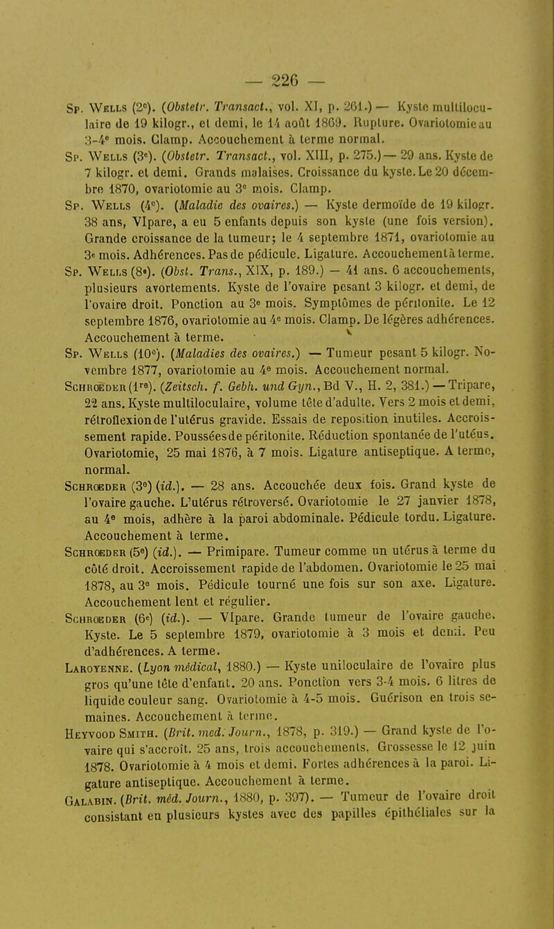 Sp. Wells (2»). (Obsletr. Transact., vol. XI, p. 261.) — Kyslo mullilocu- laire de 19 kilogr., el demi, le 14 août 1869. IlupLure. Ovarlolomieau 3-4* mois. Clamp. Accouchement à terme normal. Sp. Wells (3«). (Obsletr. Transact., vol. XIII, p. 275.) — 29 ans. Kyste de 7 kilogr. et demi. Grands malaises. Croissance du kyste. Le 20 décem- bre 1870, ovariotomie au 3'' mois. Clamp. Sp. Wells (4). {Maladie des ovaires.) — Kyste dermoïde de 19 kilopr. 38 ans, VIpare, a eu 5 enfants depuis son kysle (une fois version). Grande croissance de la tumeur; le 4 septembre 1871, ovariotomie au 3e mois. Adhérences. Pas de pédicule. Ligature. Accouchementà terme. Sp. Wells (8«). {Obst. Trans., XIX, p. 189.) — 41 ans. 6 accouchements, plusieurs avortements. Kyste de l'ovaire pesant 3 kilogr. et demi, de l'ovaire droit. Ponction au 3^ mois. Symptômes de périlonite. Le 12 septembre 1876, ovariotomie au 4^ mois. Clamp. De légères adhérences. Accouchement à terme. ^ Sp. Wklls (10^). {Maladies des ovaires.) — Tumeur pesant 5 kilogr. No- vembre 1877, ovariotomie au 4^ mois. Accouchement normal. ScHR0EDEn(l). (Zeitsch. f. Gebh. und Gyn.,Bd V., H. 2, 381.) — Tripare, 22 ans. Kyste multiloculaire, volume tête d'adulte. Vers 2 mois et demi, rétroflexionde l'utérus gravide. Essais de reposition inutiles. Accrois- sement rapide. Poussées de péritonite. Réduction spontanée de l'utéus. Ovariotomie, 25 mai 1876, à 7 mois. Ligature antiseptique. A terme, normal. ScHRCKDER {3°) {id.). — 28 ans. Accouchée deux fois. Grand kyste de l'ovaire gauche. L'utérus rétroversé. Ovariotomie le 27 janvier 1878, au 4« mois, adhère à la paroi abdominale. Pédicule tordu. Ligature. Accouchement à terme. ScHROEDER (5^) (id.). — Primipare. Tumeur comme un utérus à terme du côté droit. Accroissement rapide de l'abdomen. Ovariotomie le 25 mai 1878, au 3° mois. Pédicule tourné une fois sur son axe. Ligature. Accouchement lent et régulier, ScHROEDER (6=) {id.). — VIpare. Grande tumeur de l'ovaire gauche. Kyste. Le 5 septembre 1879, ovariotomie à 3 mois et demi. Peu d'adhérences. A terme. Laroyenne. {Lyon médical, 1880.) — Kyste uniloculaire de l'ovaire plus gros qu'une tête d'enfant. 20 ans. Ponction vers 3-4 mois. 6 litres de liquide couleur sang. Ovariotomie à 4-5 mois. Guérison en trois se- maines. Accouchement à terme. Heyvood Smith. {Drit. med. Journ., 1878, p. 319.) — Grand kyste de l'o- vaire qui s'accroît. 25 ans, trois accouchements. Grossesse le 12 juin 1878. Ovariotomie à 4 mois et demi. Fortes adhérences à la paroi. Li- gature antiseptique. Accouchement à terme. Galabin. (5n«. méd.Journ., 1880, p. 397). — Tumeur de l'ovaire droit consistant en plusieurs kystes avec des papilles épithcliales sur la