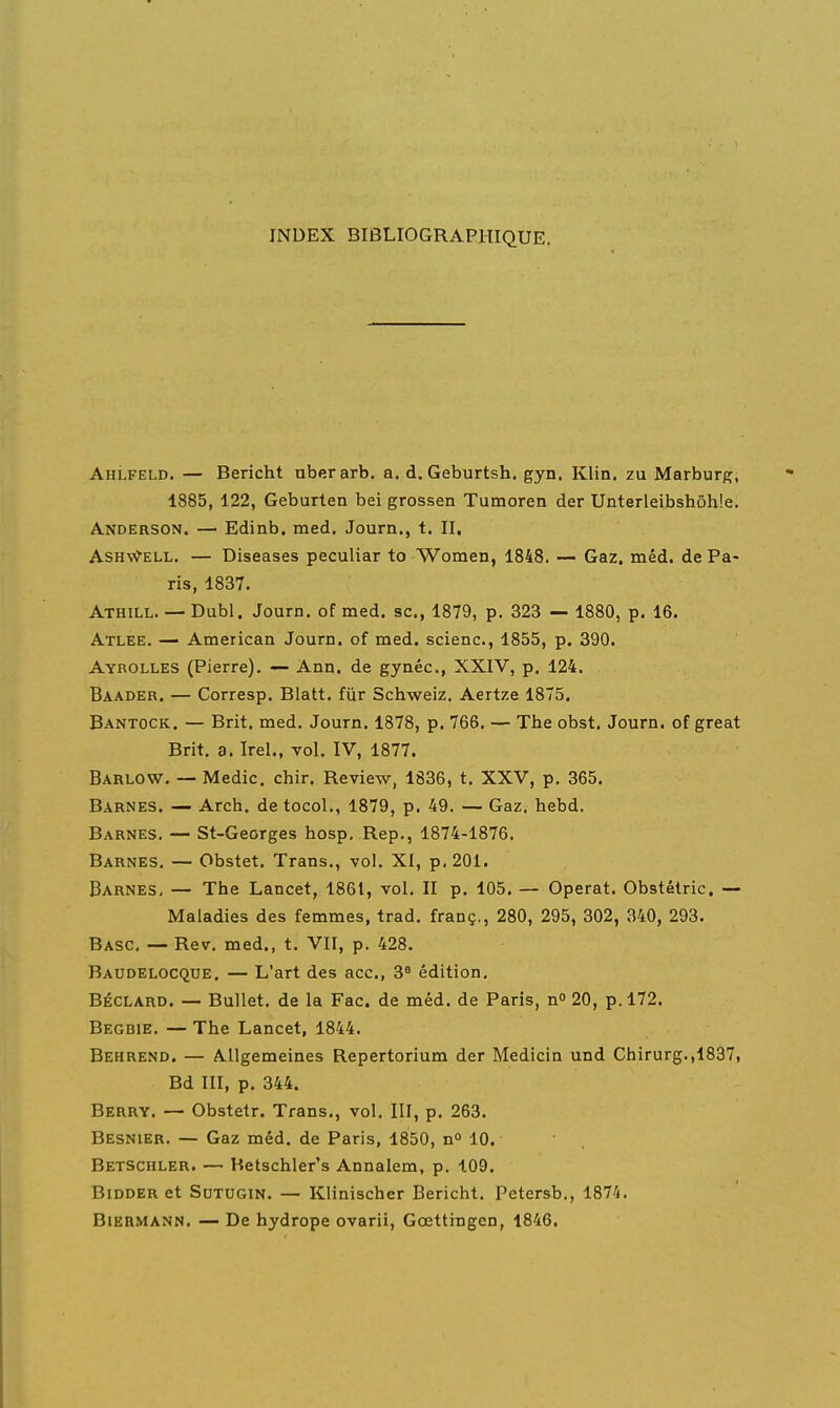 INDEX BIBLIOGRAPHIQUE. AhLfeld. — Bericht uberarb. a. d. Geburtsh. gyn. Klin. zu Marburg, 1885, 122, Geburten bei grossen Tumoren der Unterleibshôhie. Anderson. — Edinb. med, Journ., t. II. AsH-v?-ELL. — Diseases peculiar to Women, 1848. Gaz. méd. de Pa- ris, 1837. Athill. — Dubl. Journ. of med. se, 1879, p. 323 — 1880, p. 16. Atlee. — American Journ. of med. scienc, 1855, p. 390. Ayrolles (Pierre). — Ann. de gynéc, XXIV, p. 124. Baader. — Corresp. Blatt. fiir Schweiz. Aertze 1875. Bantock. — Brit. med, Journ. 1878, p. 766. — The obst. Journ. of great Brit. a. Irel., vol. IV, 1877. Barlow. — Medic. chir. Review, 1836, t. XXV, p. 365. Barnes. — Arch. detocol., 1879, p. 49. — Gaz. hebd. Barnes. — St-Georges hosp, Rep., 1874-1876. Barnes. — Obstet. Trans., vol. XI, p. 201. Barnes, — The Lancet, 1861, vol. II p. 105. — Opérât. Obstélric. — Maladies des femmes, trad. franç., 280, 295, 302, 340, 293. Basc. — Rev. med., t. VII, p. 428. Baudelocque. — L'art des ace, 3° édition. BÉCLARD. — Bullet. de la Fac. de méd. de Paris, n 20, p. 172. Begbie. — The Lancet, 1844. Behrend. — Allgemeines Repertorium der Medicin und Chirurg.,1837, Bd III, p. 344. Berry. — Obstetr. Trans., vol. III, p. 263. Besnier. — Gaz méd. de Paris, 1850, 10. Betschler. — Hetschler's Annalem, p. 109. Bidder et SuTUGiN. — Klinischer Bericht. Petersb., 1874.