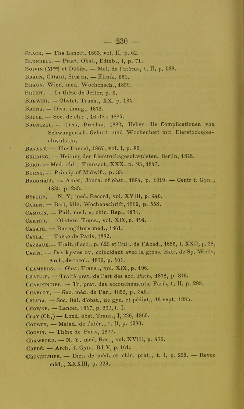 Black. — Th« Lancet, 1863, vol. 11, p. 62, Blundell. — Pract. Obst., Edinb., I, p. 71. BoiviN (M8) et DuGÈs. — Mal. de l'utérus, t. II, p. 528. Bradn, Chiari, Sp^th. — Klinik. 661. Braun. Wien. med. Wochensch., 1859. Breict. — In thèse de Jetter, p. 9. Srewer. — Obstet. Trans., XX, p. 184. Brons. — Diss. inaug., 1873. Bruch. — Soc. de chir., 16 déc. 1885. BauNTZEL. — Diss. Breslau, 1882. Ueber die Complicationen von Schwangersch. Geburt und Wochenbett mit Eierstocksges- chwulsten. Bryant. — The Lancet, 1867, vol. I, p. 80. BûHRiNG. — Heilung der Eierstocksgeschwulsten. Berlin, 1848. Bord. — Med. chir. Transact, XXX, p. 95,1847. BuRNS. — Princip of Midwif,, p. .35. Broomall. — Amer. Journ. of obst., 1884, p. 1019. — Centr f. Gyn., 1885, p. 283. Byford. — N. y. med. Record, vol. XVIII, p. 440. Cahen. — Berl. klin. Wochenschrift, 1869, p. 558. Camden, — Phil. med. a. chir. Rep., 1871. Carter. — Obstetr. Trans., vol. XIX, p. 194. Casate. — Raccoglitore med., 1861. Cayla. — Thèse de Paris, 1882. CazeAUX.—Trait, d'ace, p. 625 et Bull, de l'Acad., 1856, t. XXII, p. 28, Cazin. — Des kystes ov. coincidant avec la gross. Èxtr. de Sp. Wells, Arch. de tocoL. 1876, p. 404. Chambers. — Obst. Trans., vol. XIX, p. 196. Chailly. — Traité prat. de l'art des acc. Paris, 1878, p. 319. Charpentier. — Tr. prat. des accouchements, Paris, t. II, p. 299. Charcot. — Gaz. méd. de Par., 1852, p. 540. Chiara. — Soc. ital. d'obst., de gyn. et pédiat., 16 sept. 1885. Chowne. — Lancet, 1847, p. 362, t. I. Clay (Ch.) — Lond. obst. Trans., I, 226, 1860. Courty. — Malad. de l'utér., t. II, p. 1280. Cousin. — Thèse de Paris, 1877. Crawford. — N. Y. med. Rec, vol. XVlII, p. 476. Credé. — Arch. f. Gyn., Bd V, p. 161. Cruveilhier.— Dict. de méd. et chir. prat., t. I, p. 252. — Revue méd., XXXIII, p. 229.