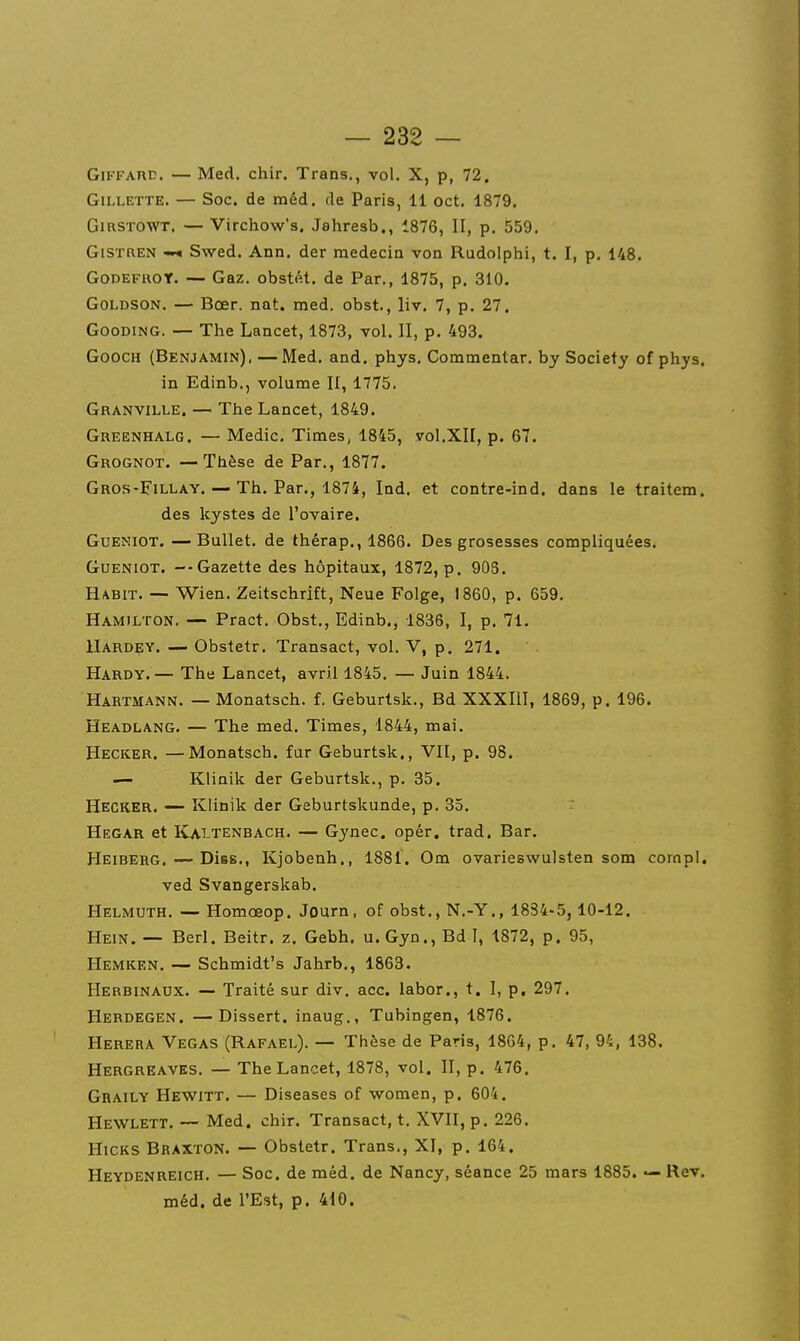 GiFFAnc. — Med. chir. Trans., vol. X, p, 72. Gillette. — Soc. de méd. de Paris, 11 cet. 1879. GmsTOWT. — Virchow's. Jahresb., 1876, II, p. 559. GiSTREN —« Swed. Ann. der médecin von Rudolphi, t. I, p. 148. GoDEFROT. — Gaz. obstét. de Par., 1875, p. 310. GoLDSON. — Bœr. nat. med. obst., liv. 7, p. 27. GooDiNG. — The Lancet, 1873, vol. II, p. 493. GoocH (Benjamin), —Med. and. phys, Commentar. by Society of phys. in Edinb., volume II, 1775. Granville. — The Lancet, 1849. Greenhalg. — Medic, Times, 1845, vol.XII, p. 67. Grognot. —Thèse de Par., 1877. Gros-FilLay. — Th. Par., 1874, Ind. et contre-ind. dans le traitera. des kystes de l'ovaire. Gueniot. — Ballet, de thérap., 1866. Des grosesses compliquées. GuENiOT. —Gazette des hôpitaux, 1872, p. 903. Habit. — Wien. Zeitschrift, Neue Folge, 1860, p. 659. Hamilton. — Pract. Obst., Edinb., 1836, I, p. 71. IIardey. — Obstetr. Transact, vol. V, p. 271. Hardy.— The Lancet, avril 1845. — Juin 1844. Hartmann. — Monatsch. f. Geburtsk., Bd XXXIII, 1869, p. 196. Headlang. — The med. Times, 1844, mai. Hecker. —Monatsch. fur Geburtsk,, VU, p. 98. — Klinik der Geburtsk., p. 35. Hecker, — Kiinik der Geburtskunde, p. 35. Hegar et Kaitenbach. — Gynec. opér. trad. Bar. Heiberg. — Dise., Kjobenh,, 1881. Om ovarieswulsten som corapl. ved Svangerskab. Helmuth. — Homœop. Journ. of obst,, N.-Y,, 1834-5, 10-12. Hein. — Berl. Beitr. z. Gebh. u.Gyn., Bd 1, 1872, p. 95, Hemken. — Schmidt's Jahrb., 1863. Herbinaux. — Traité sur div. acc. labor., t. I, p. 297. Herdegen. —Dissert, inaug., Tubingen, 1876. Herera Vegas (Rafaël). — Thèse de Paris, 1864, p. 47, 94, 138. Hergreaves. — The Lancet, 1878, vol. II, p. 476. Graily Hewitt. — Diseases of women, p. 604. Hewlett. — Med. chir. Transact, t. XVII, p. 226. HicKS Braxton. — Obstetr. Trans., XI, p. 164. Heydenreich. — Soc. de méd. de Nancy, séance 25 mars 1885. — Rev. méd. de l'Est, p. 410.